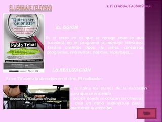 I. EL LENGUAJE AUDIOVISUAL
EL GUIÓN
Es el texto en el que se recoge todo lo que
sucederá en el programa o montaje televisivo.
Existen distintos tipos: de series, concursos,
programas, entrevistas, noticias, reportajes,…
LA REALIZACIÓN
Es en TV como la dirección en el cine. El realizador:
- combina los planos de la narración
para que se entienda
- decide dónde se colocan las cámaras
- crea un ritmo audiovisual para
mantener la atención.
 