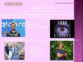 I. EL LENGUAJE AUDIOVISUAL
GÉNEROS TELEVISIVOS
Es un ámbito de trabajo y creación audiovisual.
FORMATOS DE ENTRETENIMIENTO: basados en combinar cuatro
conceptos: emoción, humor, sentimiento y sorpresa.
- concursos
- reality shows
- galas – espectáculos
FORMATOS DE FICCIÓN: presenta historias de miedo, fantasía o
sonrisa.
- series
- miniseries
- telefilmes
- telenovelas
- cine
 