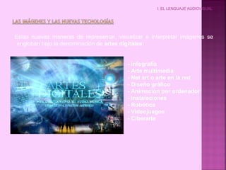 I. EL LENGUAJE AUDIOVISUAL
Estas nuevas maneras de representar, visualizar e interpretar imágenes se
engloban bajo la denominación de artes digitales:
- Infografía
- Arte multimedia
- Net art o arte en la red
- Diseño gráfico
- Animación por ordenador
- Instalaciones
- Robótica
- Videojuegos
- Ciberarte
 