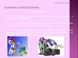I. EL LENGUAJE AUDIOVISUAL
LA INFOGRAFÍA
Es un sistema que emplea medios informáticos para la creación o
manipulación de imágenes.
- Los esquemas descriptivos: a través de dibujos y fotografías
resaltan los aspectos más significativos de la noticia.
- Las presentaciones multimedia: integran diferentes medios
infográficos como gráficos interactivos, textos, imágenes estáticas y en
movimiento, en dos y tres dimensiones, audio y video.
 