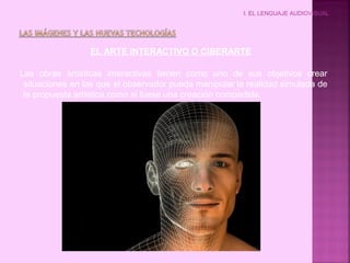 I. EL LENGUAJE AUDIOVISUAL
EL ARTE INTERACTIVO O CIBERARTE
Las obras artísticas interactivas tienen como uno de sus objetivos crear
situaciones en las que el observador pueda manipular la realidad simulada de
la propuesta artística como si fuese una creación compartida.
 