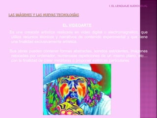 I. EL LENGUAJE AUDIOVISUAL
EL VIDEOARTE
Es una creación artística realizada en video digital o electromagnético, que
utiliza recursos técnicos y narrativos de contenido experimental y que tiene
una finalidad exclusivamente artística.
Sus obras pueden contener formas abstractas, sonidos estridentes, imágenes
retocadas por ordenador, numerosas repeticiones de un mismo plano, etc…
con la finalidad de crear metáforas o proponer estéticas particulares.
 