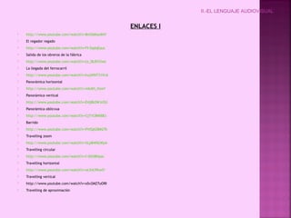 ENLACES I
 http://www.youtube.com/watch?v=8mO6KaxII4Y
 El regador regado
 http://www.youtube.com/watch?v=FI-5qdqEauc
 Salida de los obreros de la fábrica
 http://www.youtube.com/watch?v=tz_l8JDYXmc
 La llegada del ferrocarril
 http://www.youtube.com/watch?v=hujWNT31VvA
 Panorámica horizontal
 http://www.youtube.com/watch?v=mkAVi_ftesY
 Panorámica vertical
 http://www.youtube.com/watch?v=E4j8b3WJrOU
 Panorámica oblicvua
 http://www.youtube.com/watch?v=Cj71C8N00Es
 Barrido
 http://www.youtube.com/watch?v=PVlQAZ8M27k
 Travelling zoom
 http://www.youtube.com/watch?v=XLpB4f6LWpA
 Travelling circular
 http://www.youtube.com/watch?v=f-IShS8Hyac
 Travelling horizontal
 http://www.youtube.com/watch?v=ot3iA39twlY
 Travelling vertical
 http://www.youtube.com/watch?v=oSv2MZ7uORI
 Travelling de aproximación
II.-EL LENGUAJE AUDIOVISUAL
 