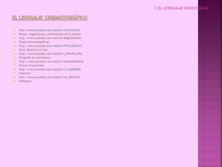  http://www.youtube.com/watch?v=SkijZYZGdL4
 Planos, angulaciones y movimientos de la cámara
 http://www.youtube.com/watch?v=RogeZdu9vwk
 Planos cinematográficos
 http://www.youtube.com/watch?v=9F3fcjOpWmY
 Story Board Coca Cola
 http://www.youtube.com/watch?v=_sFPwEwzV8Q
 Infografía en movimiento
 http://www.youtube.com/watch?v=OUwkRdkDDCQ
 El arte renacentista
 http://www.youtube.com/watch?v=J1_UjXDBkDg
 Ciberarte
 http://www.youtube.com/watch?v=4a_lDbvFc4E
 Videoarte
I. EL LENGUAJE AUDIOVISUAL
 