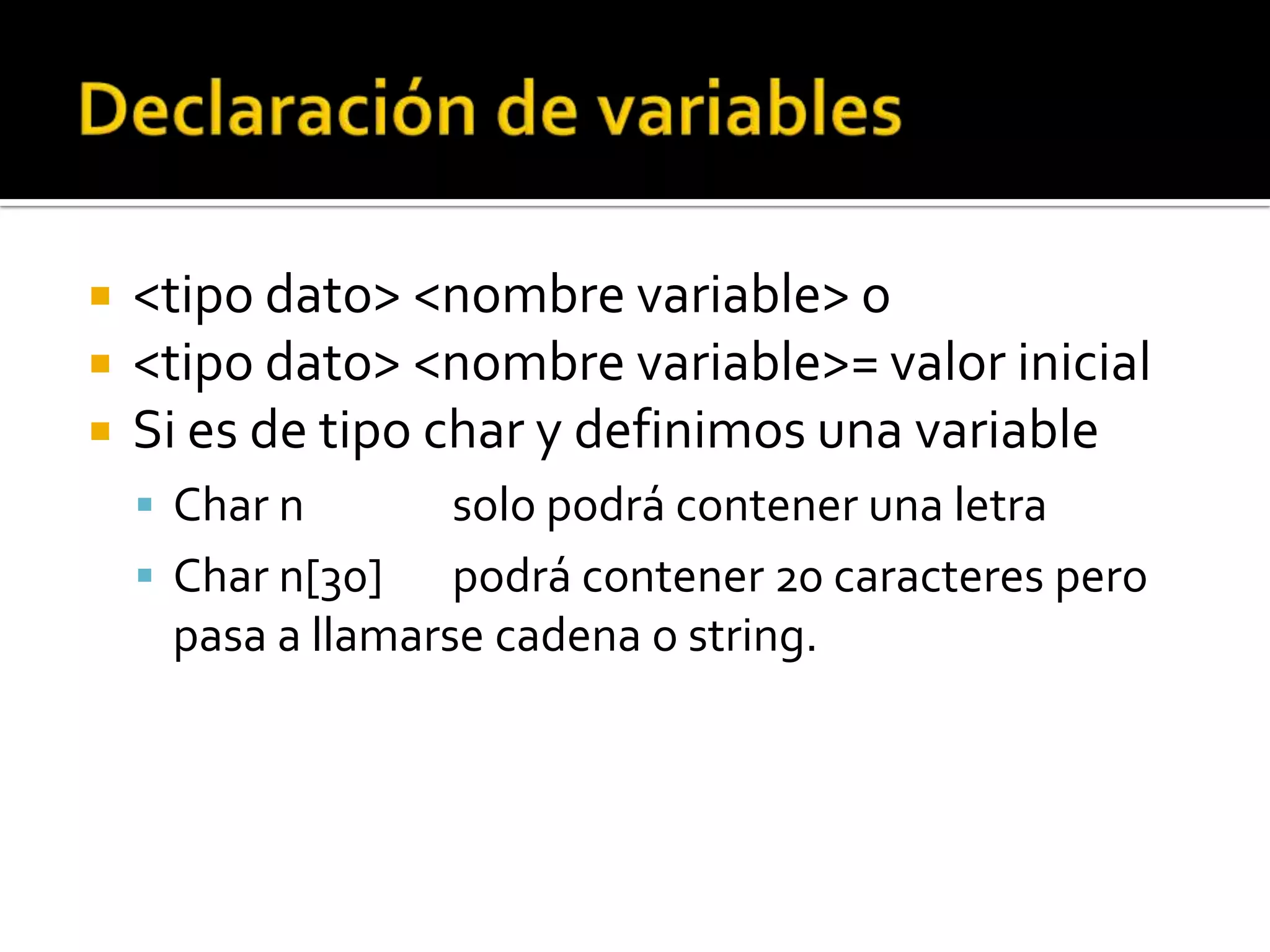   <tipo dato> <nombre variable> o
   <tipo dato> <nombre variable>= valor inicial
   Si es de tipo char y definimos una variable
     Char n        solo podrá contener una letra
     Char n[30]    podrá contener 20 caracteres pero
      pasa a llamarse cadena o string.
 