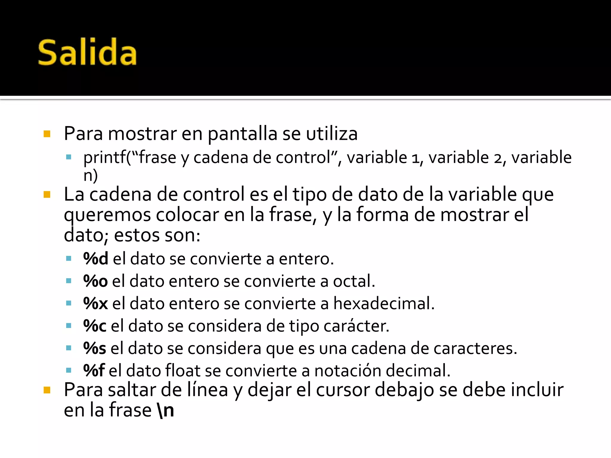    Para mostrar en pantalla se utiliza
     printf(“frase y cadena de control”, variable 1, variable 2, variable
        n)
   La cadena de control es el tipo de dato de la variable que
    queremos colocar en la frase, y la forma de mostrar el
    dato; estos son:
       %d el dato se convierte a entero.
       %0 el dato entero se convierte a octal.
       %x el dato entero se convierte a hexadecimal.
       %c el dato se considera de tipo carácter.
       %s el dato se considera que es una cadena de caracteres.
       %f el dato float se convierte a notación decimal.
   Para saltar de línea y dejar el cursor debajo se debe incluir
    en la frase n
 