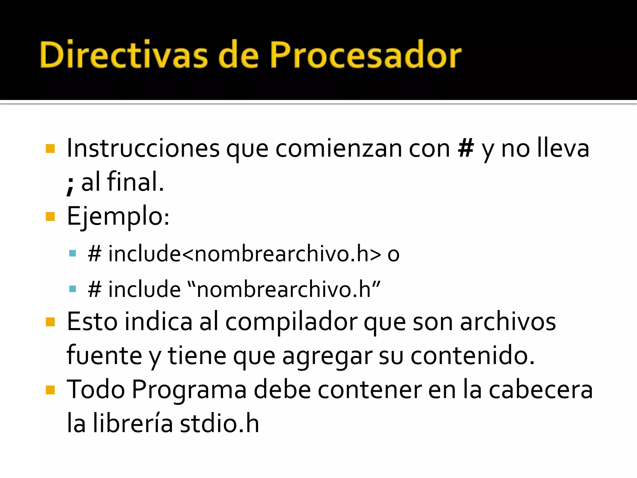    Instrucciones que comienzan con # y no lleva
    ; al final.
   Ejemplo:
     # include<nombrearchivo.h> o
     # include “nombrearchivo.h”
   Esto indica al compilador que son archivos
    fuente y tiene que agregar su contenido.
   Todo Programa debe contener en la cabecera
    la librería stdio.h
 