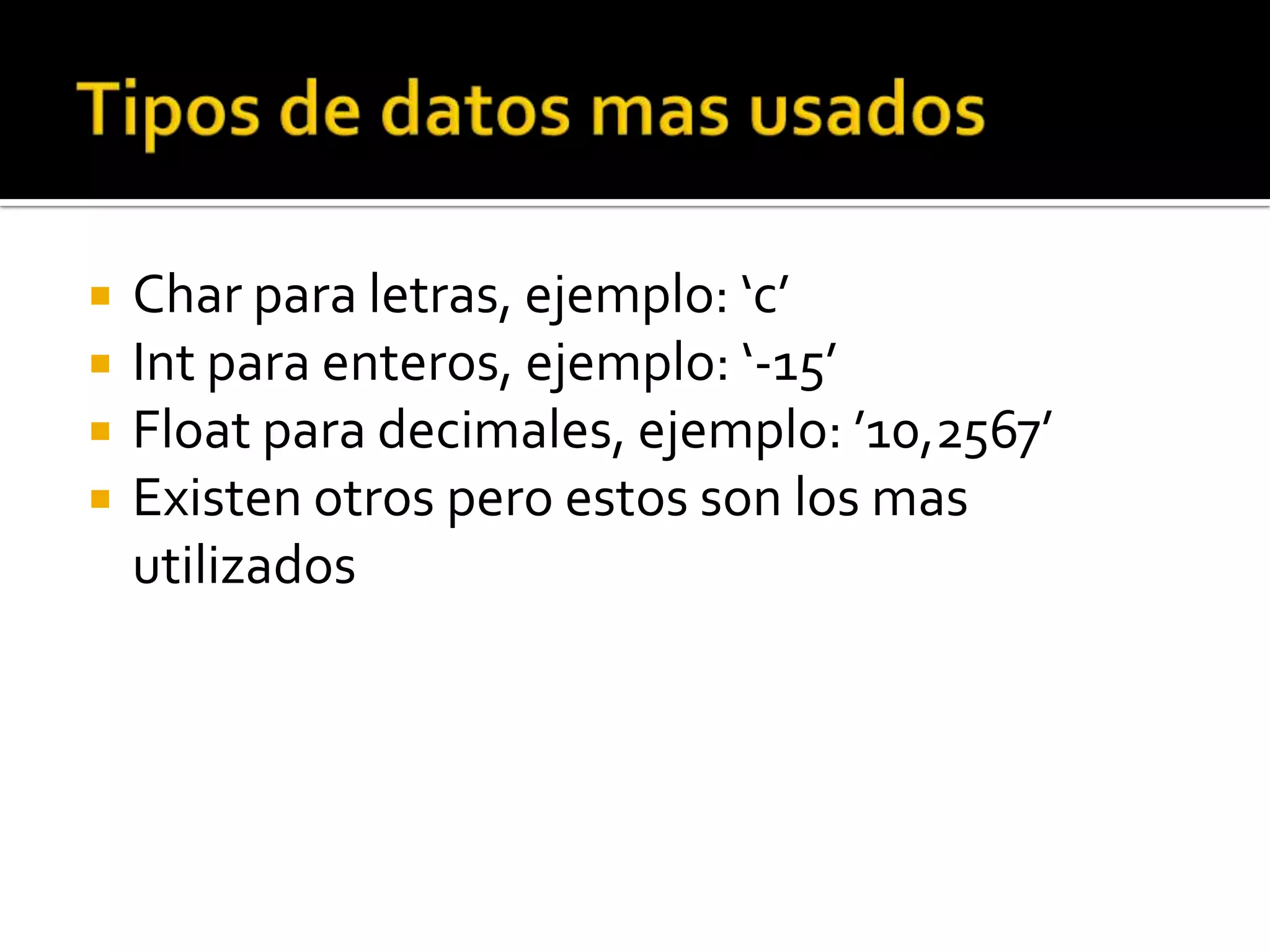    Char para letras, ejemplo: ‘c’
   Int para enteros, ejemplo: ‘-15’
   Float para decimales, ejemplo: ’10,2567’
   Existen otros pero estos son los mas
    utilizados
 