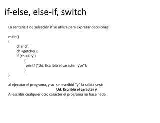 if-else, else-if, switch
La sentencia de selección if se utiliza para expresar decisiones.
main()
{
char ch;
ch =getche();
if (ch == ‘y’)
{
printf (“Ud. Escribió el caracter yn”);
}
}
al ejecutar el programa, y su se escribió “y” la salida será:
Ud. Escribió el caracter y
Al escribir cualquier otro carácter el programa no hace nada .
 