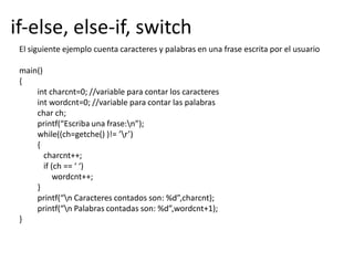 El siguiente ejemplo cuenta caracteres y palabras en una frase escrita por el usuario
main()
{
int charcnt=0; //variable para contar los caracteres
int wordcnt=0; //variable para contar las palabras
char ch;
printf(“Escriba una frase:n”);
while((ch=getche() )!= ’r’)
{
charcnt++;
if (ch == ‘ ‘)
wordcnt++;
}
printf(“n Caracteres contados son: %d”,charcnt);
printf(“n Palabras contadas son: %d”,wordcnt+1);
}
if-else, else-if, switch
 