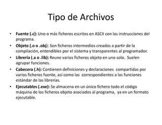 Tipo de Archivos
• Fuente (.c): Uno o más ficheros escritos en ASCII con las instrucciones del
programa.
• Objeto (.o o .obj): Son ficheros intermedios creados a partir de la
compilación, entendibles por el sistema y transparentes al programador.
• Librería (.a o .lib): Reune varios ficheros objeto en uno solo. Suelen
agrupar funciones.
• Cabecera (.h): Contienen definiciones y declaraciones compartidas por
varios ficheros fuente, así como las correspondientes a las funciones
estándar de las librerías.
• Ejecutables (.exe): Se almacena en un único fichero todo el código
máquina de los ficheros objeto asociados al programa, ya en un formato
ejecutable.
 