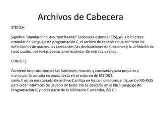 Archivos de Cabecera
STDIO.H
Significa "standard input-output header" (cabecera estandar E/S), es la biblioteca
estándar del lenguaje de programación C, el archivo de cabecera que contiene las
definiciones de macros, las constantes, las declaraciones de funciones y la definición de
tipos usados por varias operaciones estándar de entrada y salida.
CONIO.H
Contiene los prototipos de las funciones, macros, y constantes para preparar y
manipular la consola en modo texto en el entorno de MS-DOS.
conio.h es un encabezado de archivo C utiliza en los compiladores antiguos de MS-DOS
para crear interfaces de usuario de texto. No se describe en el libro Lenguaje de
Programación C, y no es parte de la biblioteca C estándar, ISO C .
 
