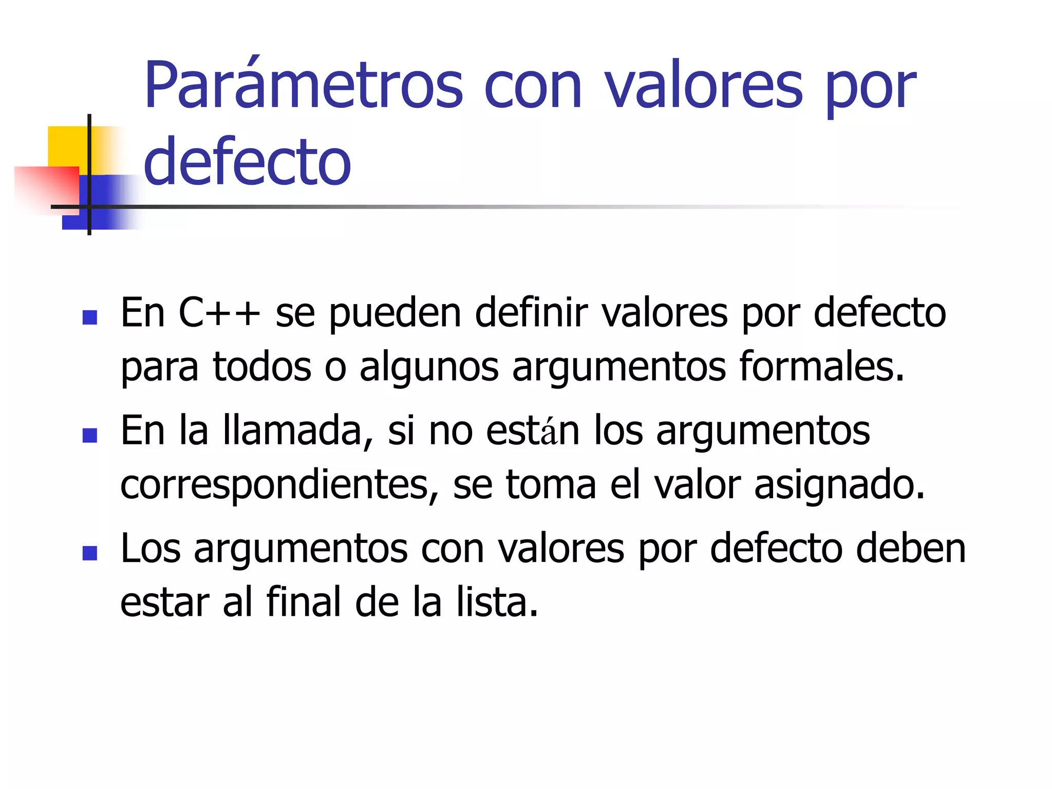 Parámetros con valores por
defecto
 En C++ se pueden definir valores por defecto
para todos o algunos argumentos formales.
 En la llamada, si no están los argumentos
correspondientes, se toma el valor asignado.
 Los argumentos con valores por defecto deben
estar al final de la lista.
 