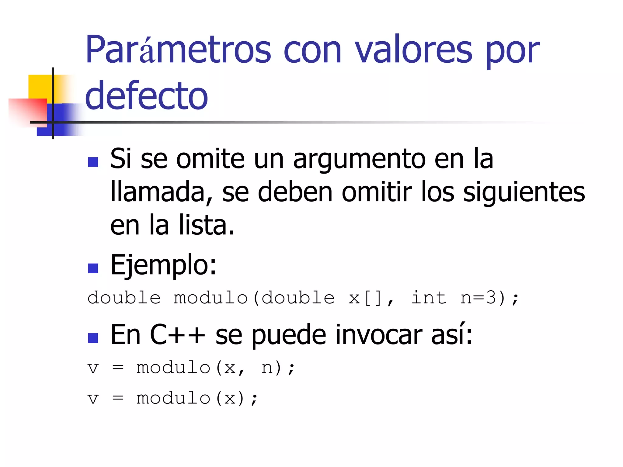Parámetros con valores por
defecto
 Si se omite un argumento en la
llamada, se deben omitir los siguientes
en la lista.
 Ejemplo:
double modulo(double x[], int n=3);
 En C++ se puede invocar así:
v = modulo(x, n);
v = modulo(x);
 