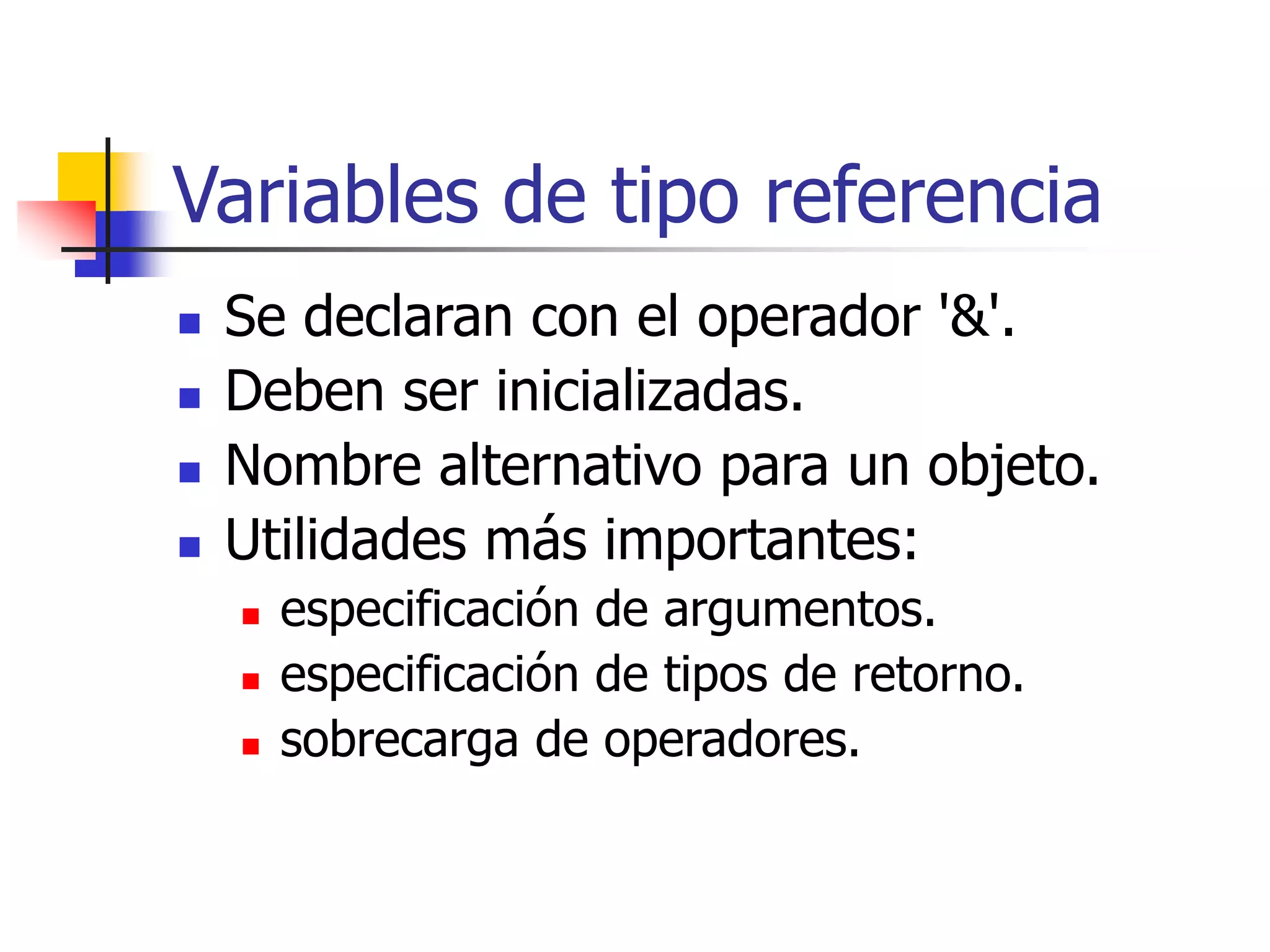 Variables de tipo referencia
 Se declaran con el operador '&'.
 Deben ser inicializadas.
 Nombre alternativo para un objeto.
 Utilidades más importantes:
 especificación de argumentos.
 especificación de tipos de retorno.
 sobrecarga de operadores.
 