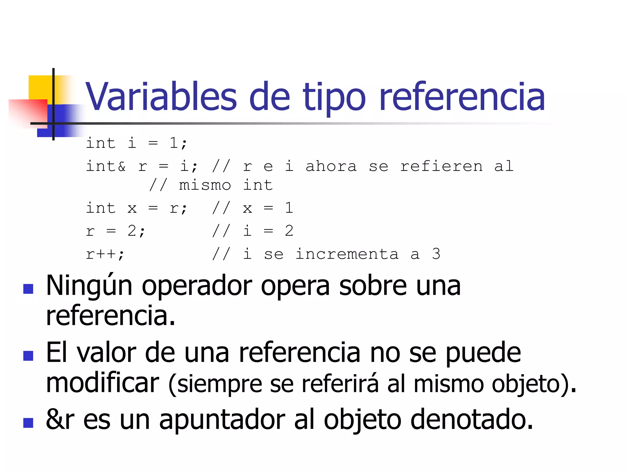 Variables de tipo referencia
int i = 1;
int& r = i; // r e i ahora se refieren al
// mismo int
int x = r; // x = 1
r = 2; // i = 2
r++; // i se incrementa a 3
 Ningún operador opera sobre una
referencia.
 El valor de una referencia no se puede
modificar (siempre se referirá al mismo objeto).
 &r es un apuntador al objeto denotado.
 