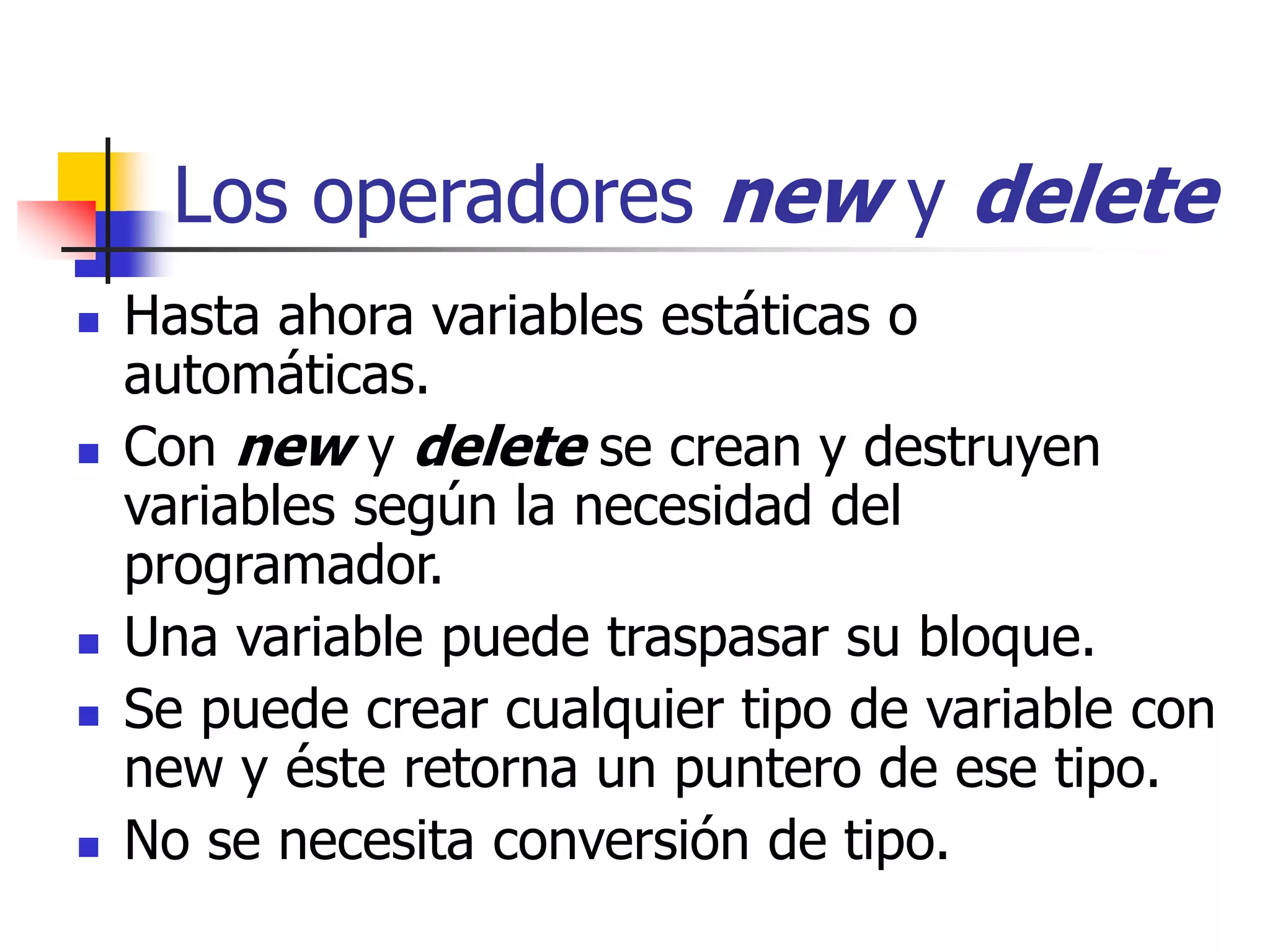 Los operadores new y delete
 Hasta ahora variables estáticas o
automáticas.
 Con new y delete se crean y destruyen
variables según la necesidad del
programador.
 Una variable puede traspasar su bloque.
 Se puede crear cualquier tipo de variable con
new y éste retorna un puntero de ese tipo.
 No se necesita conversión de tipo.
 