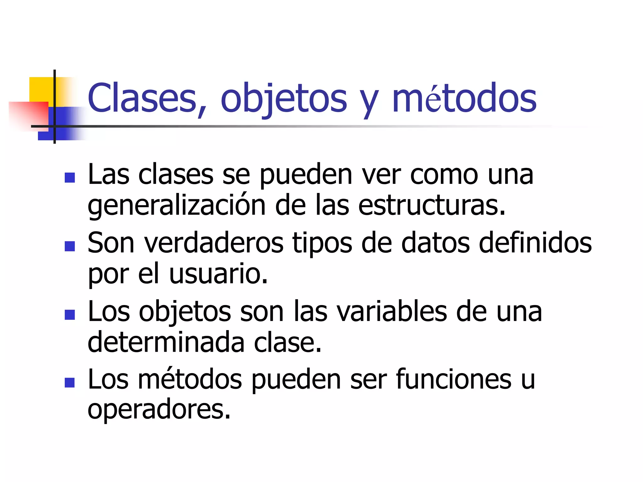 Clases, objetos y métodos
 Las clases se pueden ver como una
generalización de las estructuras.
 Son verdaderos tipos de datos definidos
por el usuario.
 Los objetos son las variables de una
determinada clase.
 Los métodos pueden ser funciones u
operadores.
 