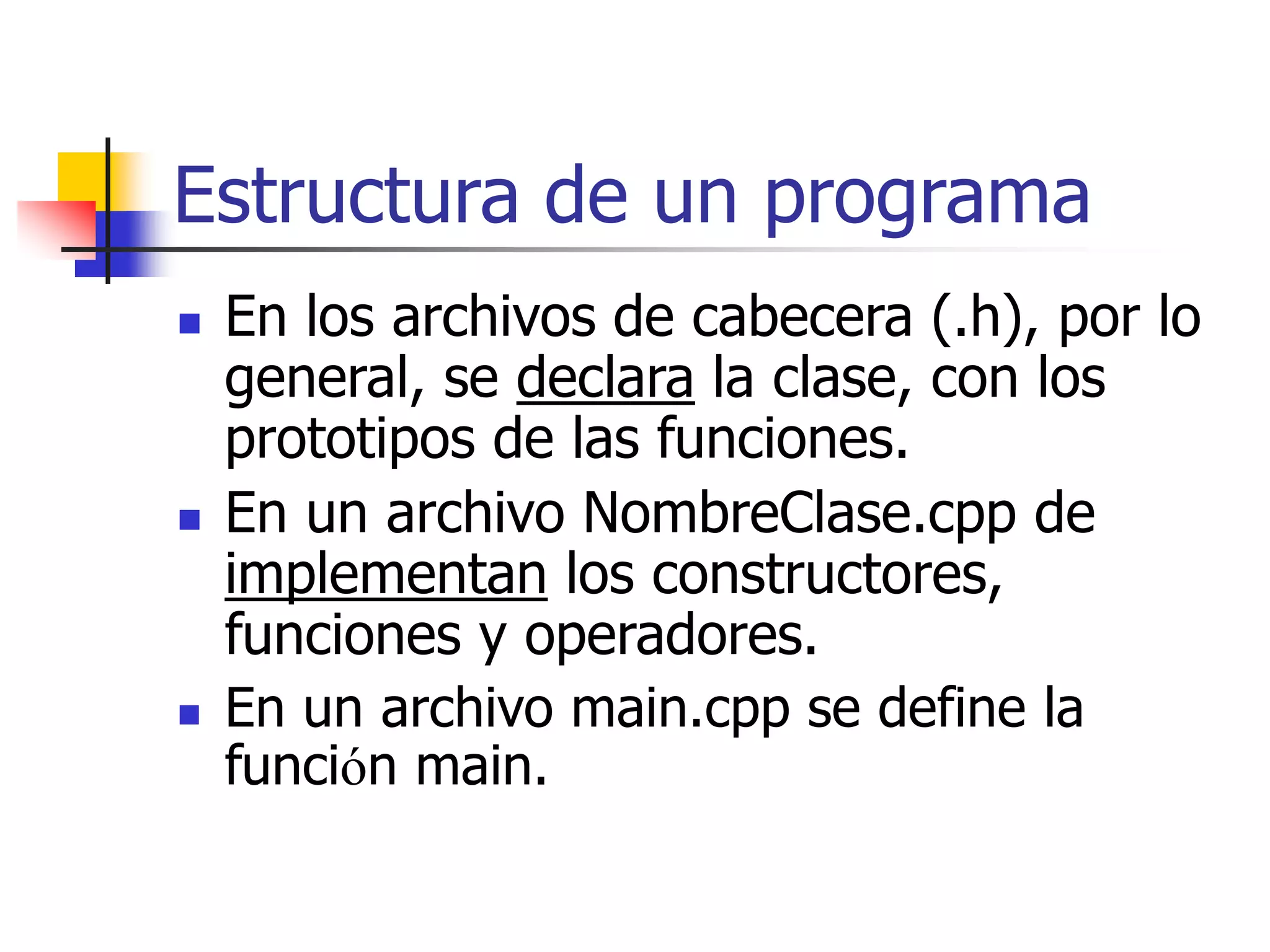 Estructura de un programa
 En los archivos de cabecera (.h), por lo
general, se declara la clase, con los
prototipos de las funciones.
 En un archivo NombreClase.cpp de
implementan los constructores,
funciones y operadores.
 En un archivo main.cpp se define la
función main.
 