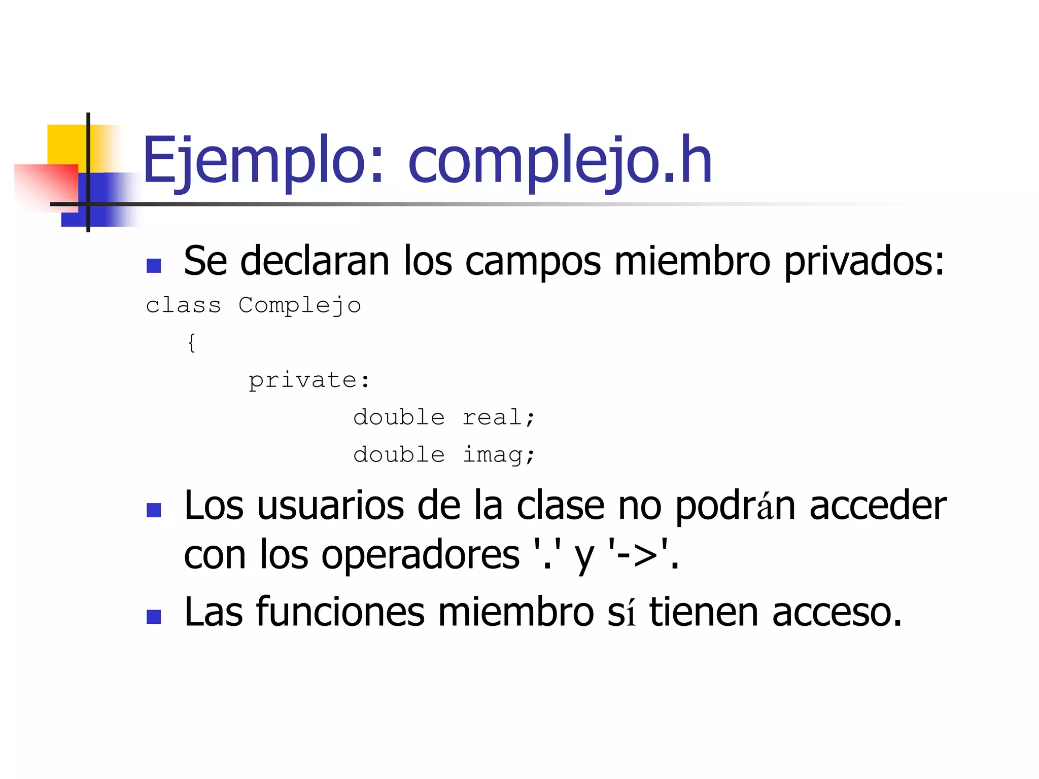 Ejemplo: complejo.h
 Se declaran los campos miembro privados:
class Complejo
{
private:
double real;
double imag;
 Los usuarios de la clase no podrán acceder
con los operadores '.' y '->'.
 Las funciones miembro sí tienen acceso.
 