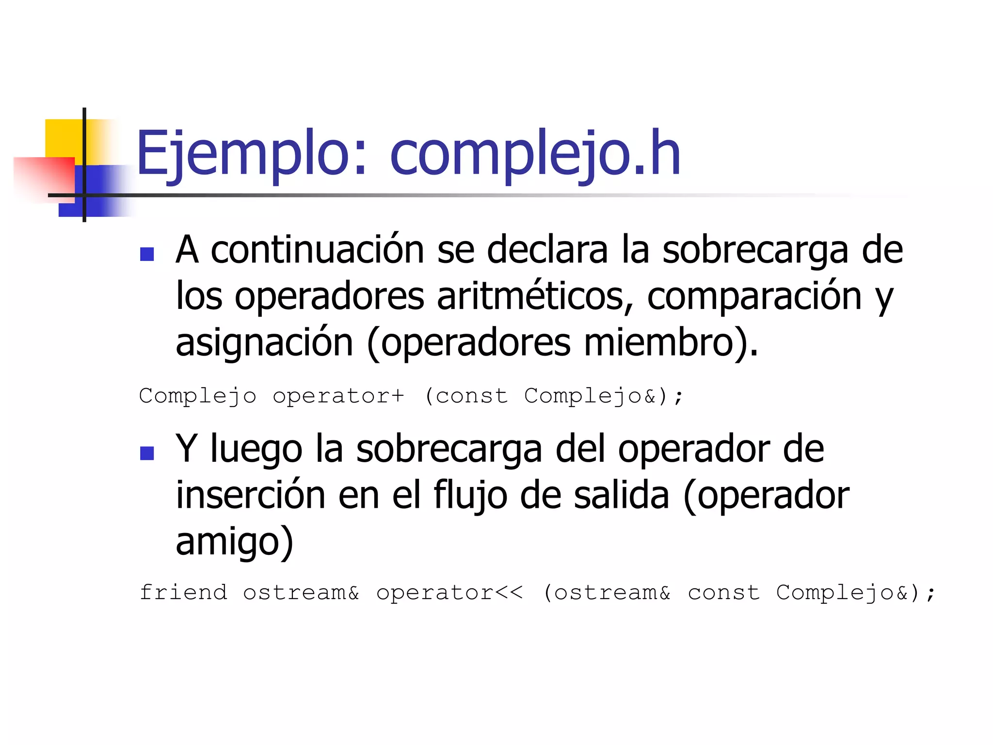 Ejemplo: complejo.h
 A continuación se declara la sobrecarga de
los operadores aritméticos, comparación y
asignación (operadores miembro).
Complejo operator+ (const Complejo&);
 Y luego la sobrecarga del operador de
inserción en el flujo de salida (operador
amigo)
friend ostream& operator<< (ostream& const Complejo&);
 