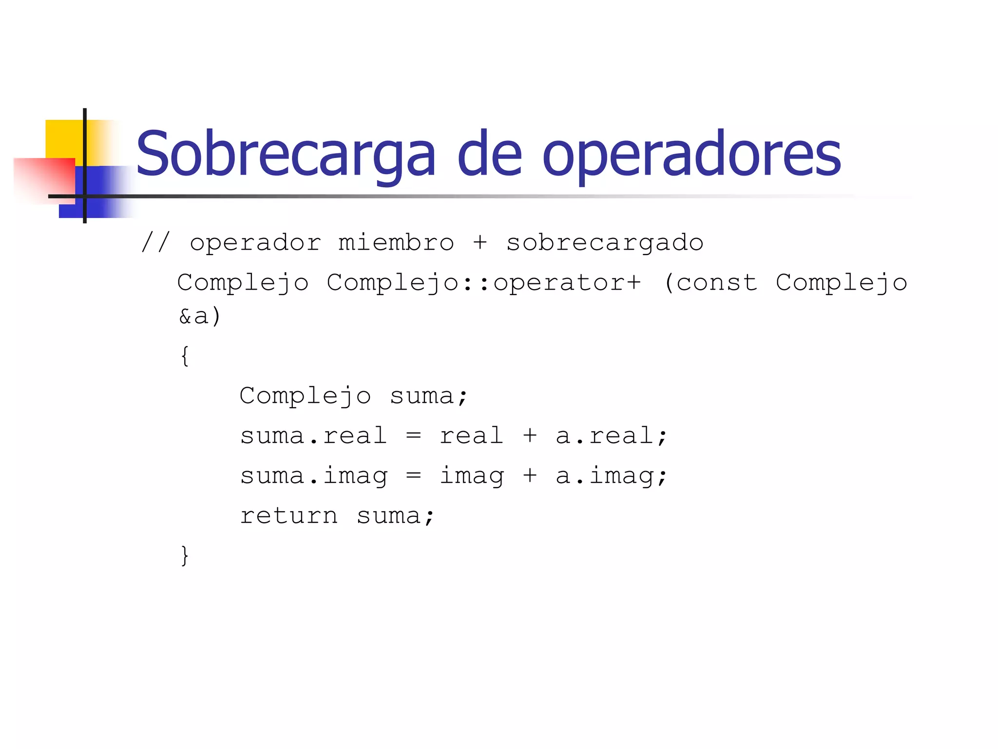 Sobrecarga de operadores
// operador miembro + sobrecargado
Complejo Complejo::operator+ (const Complejo
&a)
{
Complejo suma;
suma.real = real + a.real;
suma.imag = imag + a.imag;
return suma;
}
 
