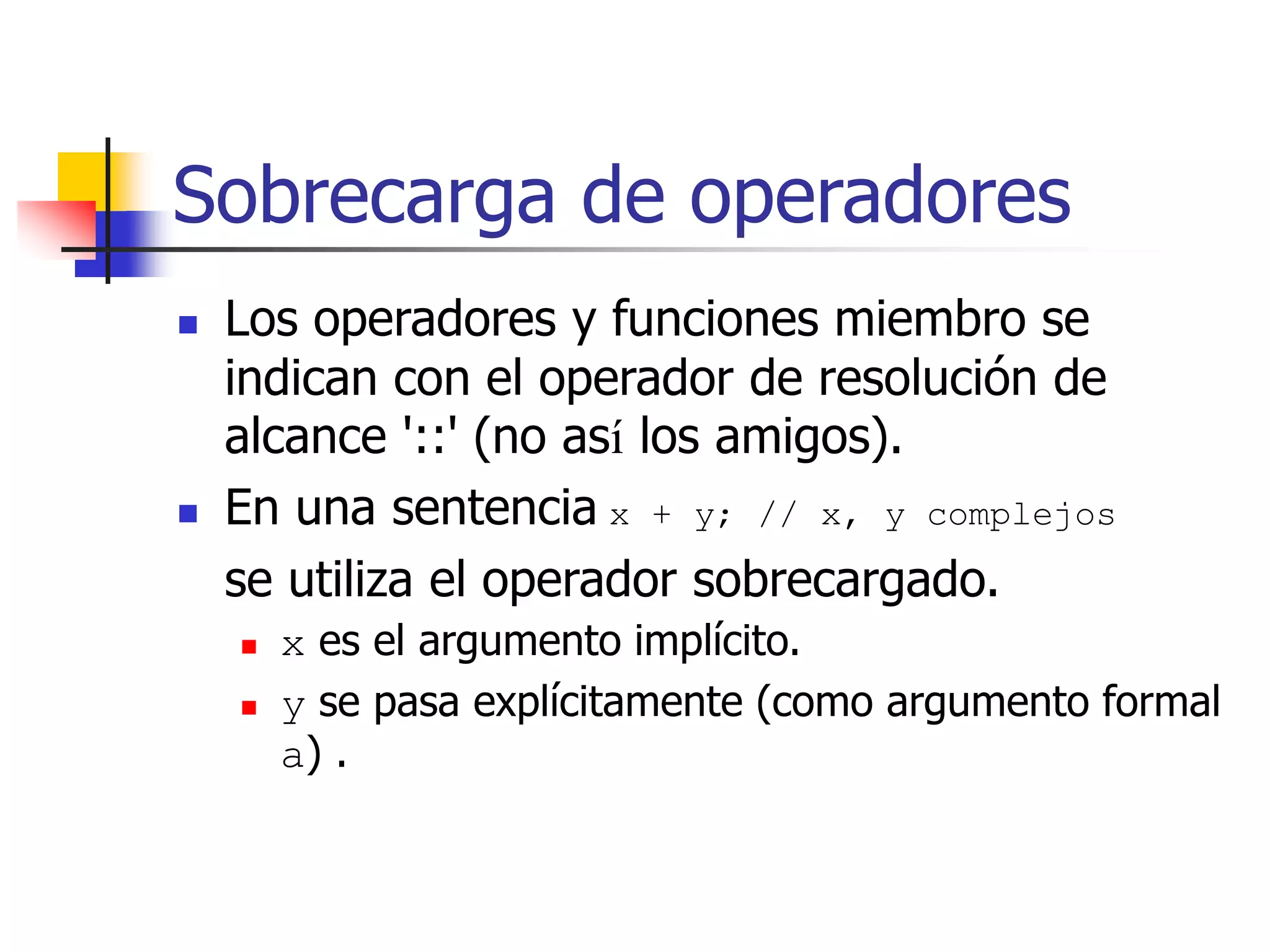 Sobrecarga de operadores
 Los operadores y funciones miembro se
indican con el operador de resolución de
alcance '::' (no así los amigos).
 En una sentencia x + y; // x, y complejos
se utiliza el operador sobrecargado.
 x es el argumento implícito.
 y se pasa explícitamente (como argumento formal
a) .
 