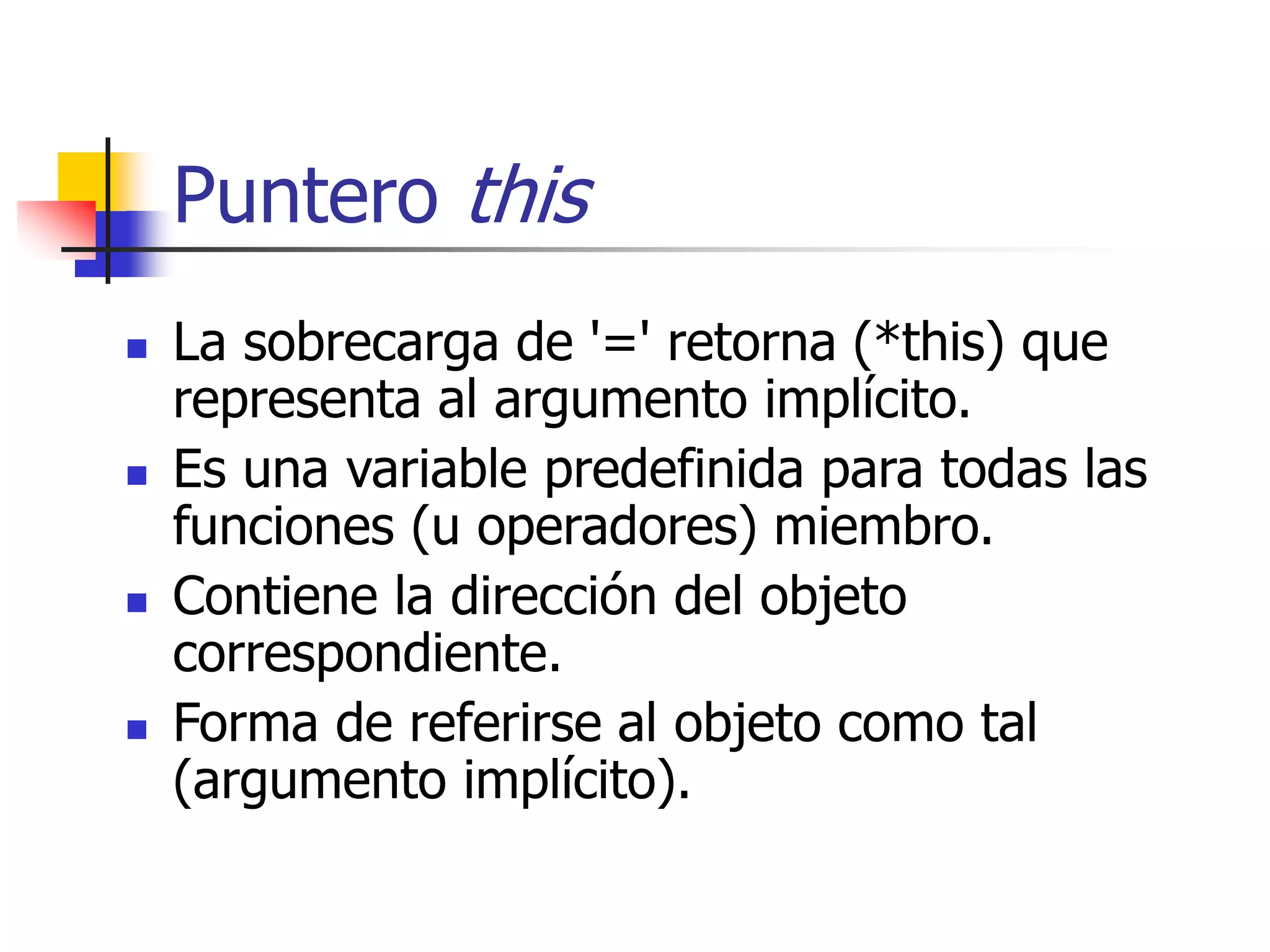 Puntero this
 La sobrecarga de '=' retorna (*this) que
representa al argumento implícito.
 Es una variable predefinida para todas las
funciones (u operadores) miembro.
 Contiene la dirección del objeto
correspondiente.
 Forma de referirse al objeto como tal
(argumento implícito).
 