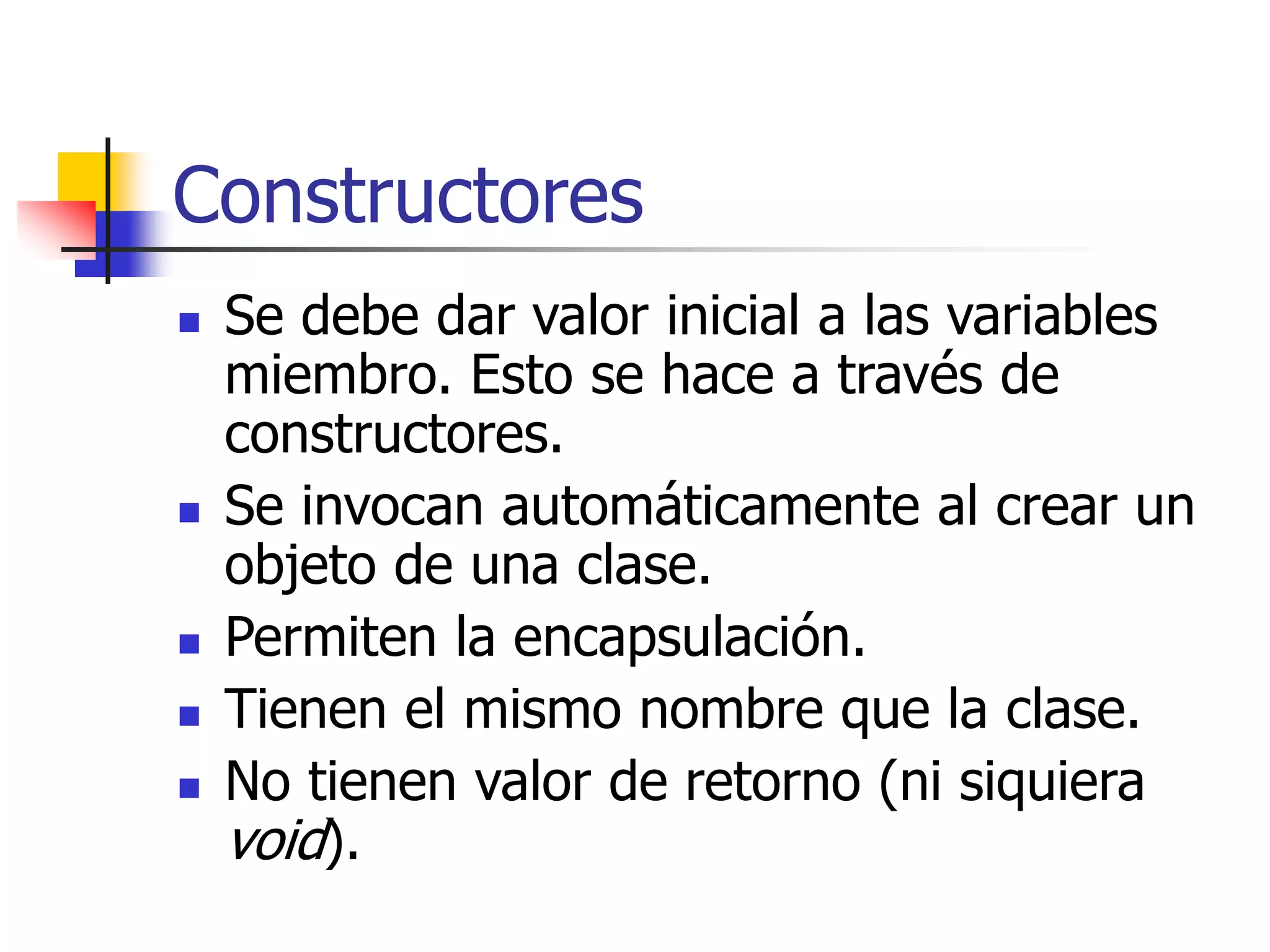 Constructores
 Se debe dar valor inicial a las variables
miembro. Esto se hace a través de
constructores.
 Se invocan automáticamente al crear un
objeto de una clase.
 Permiten la encapsulación.
 Tienen el mismo nombre que la clase.
 No tienen valor de retorno (ni siquiera
void).
 