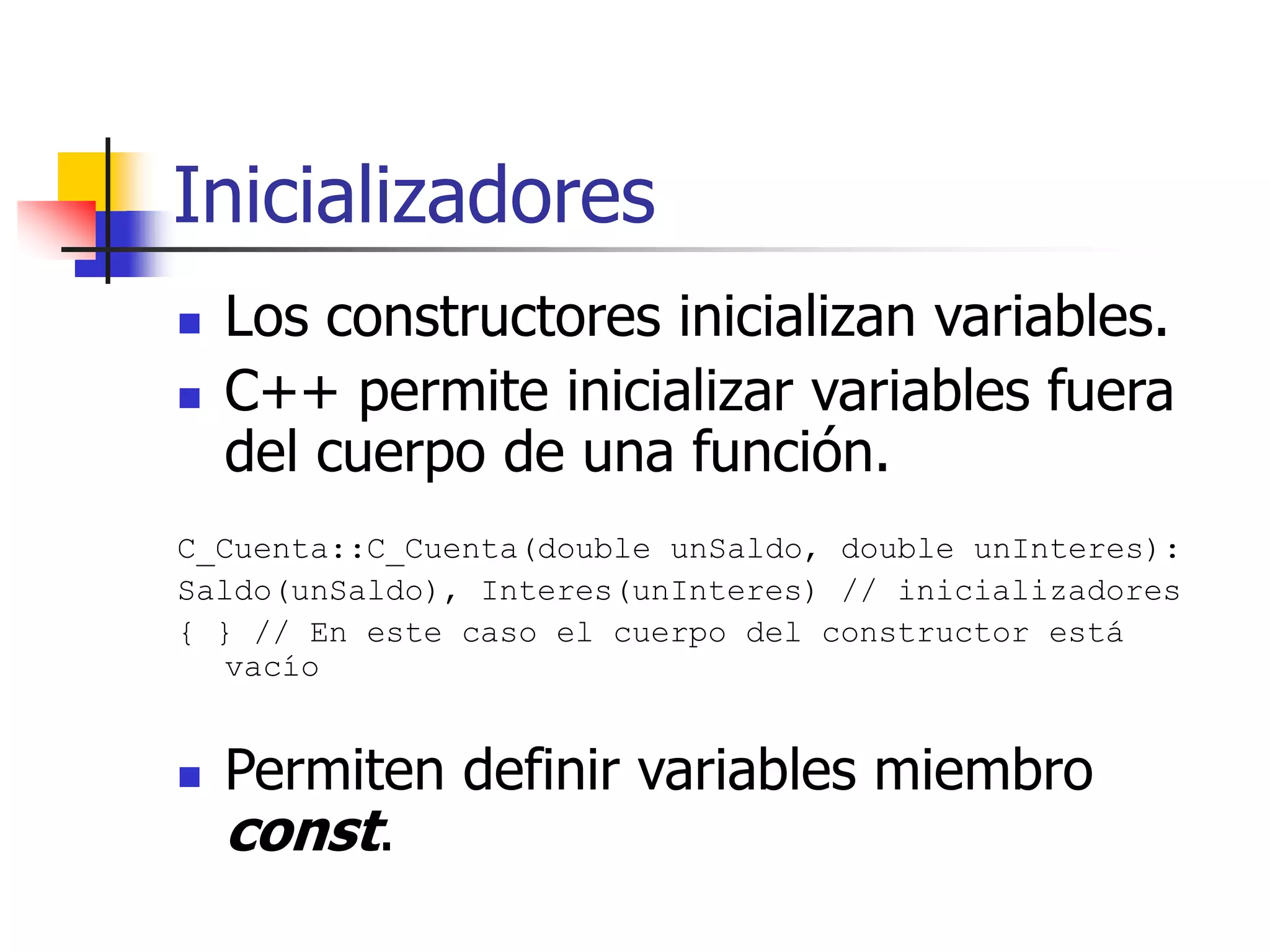 Inicializadores
 Los constructores inicializan variables.
 C++ permite inicializar variables fuera
del cuerpo de una función.
C_Cuenta::C_Cuenta(double unSaldo, double unInteres):
Saldo(unSaldo), Interes(unInteres) // inicializadores
{ } // En este caso el cuerpo del constructor está
vacío
 Permiten definir variables miembro
const.
 