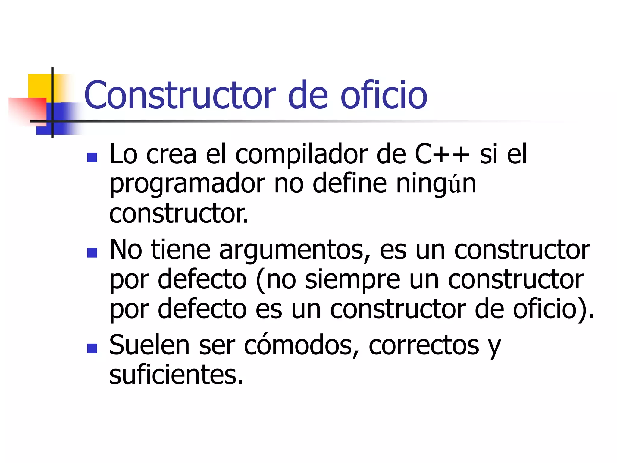 Constructor de oficio
 Lo crea el compilador de C++ si el
programador no define ningún
constructor.
 No tiene argumentos, es un constructor
por defecto (no siempre un constructor
por defecto es un constructor de oficio).
 Suelen ser cómodos, correctos y
suficientes.
 