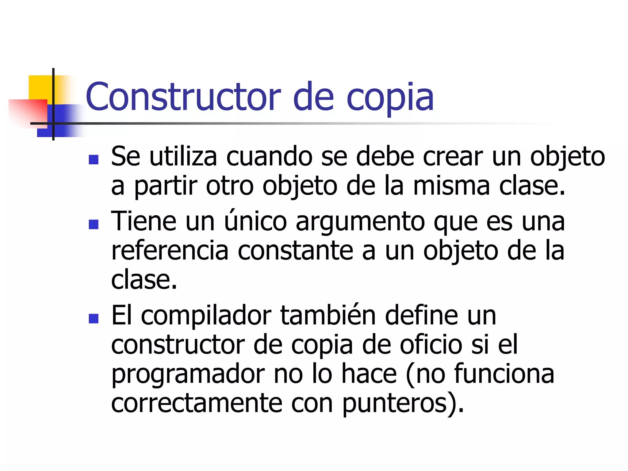 Constructor de copia
 Se utiliza cuando se debe crear un objeto
a partir otro objeto de la misma clase.
 Tiene un único argumento que es una
referencia constante a un objeto de la
clase.
 El compilador también define un
constructor de copia de oficio si el
programador no lo hace (no funciona
correctamente con punteros).
 