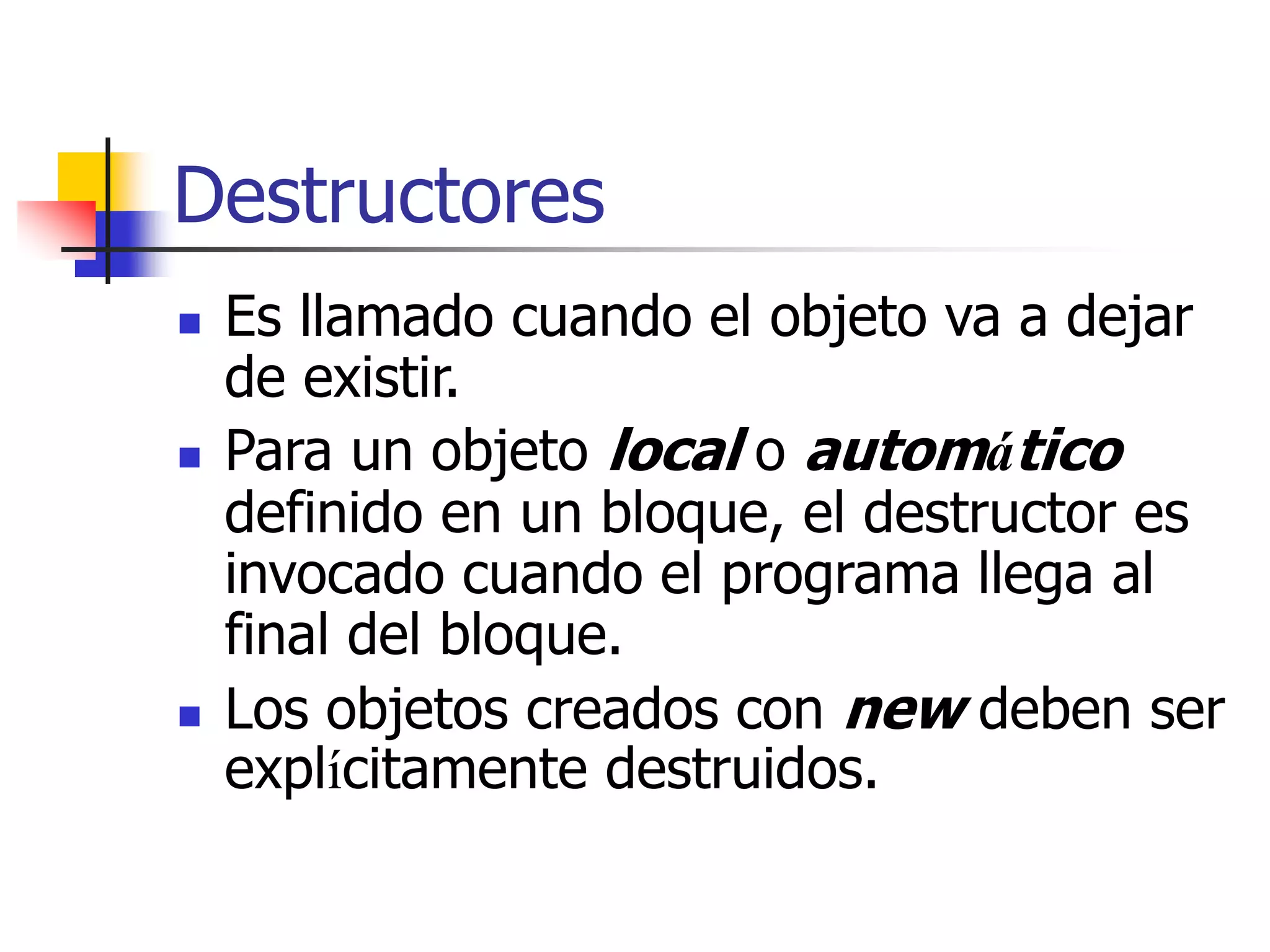 Destructores
 Es llamado cuando el objeto va a dejar
de existir.
 Para un objeto local o automático
definido en un bloque, el destructor es
invocado cuando el programa llega al
final del bloque.
 Los objetos creados con new deben ser
explícitamente destruidos.
 