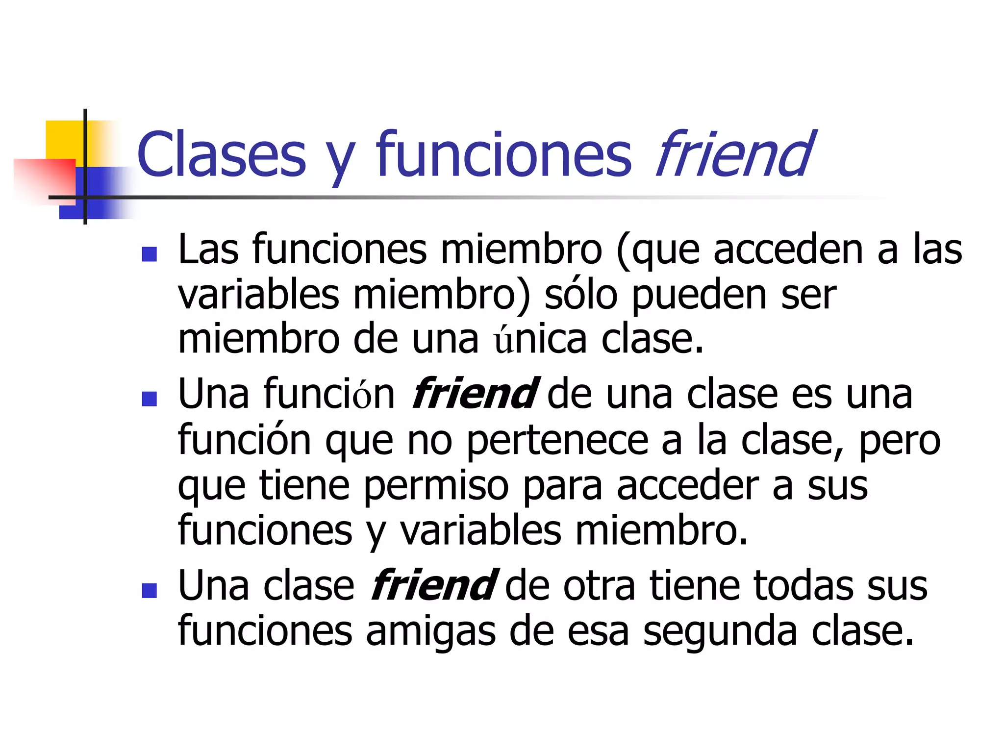 Clases y funciones friend
 Las funciones miembro (que acceden a las
variables miembro) sólo pueden ser
miembro de una única clase.
 Una función friend de una clase es una
función que no pertenece a la clase, pero
que tiene permiso para acceder a sus
funciones y variables miembro.
 Una clase friend de otra tiene todas sus
funciones amigas de esa segunda clase.
 