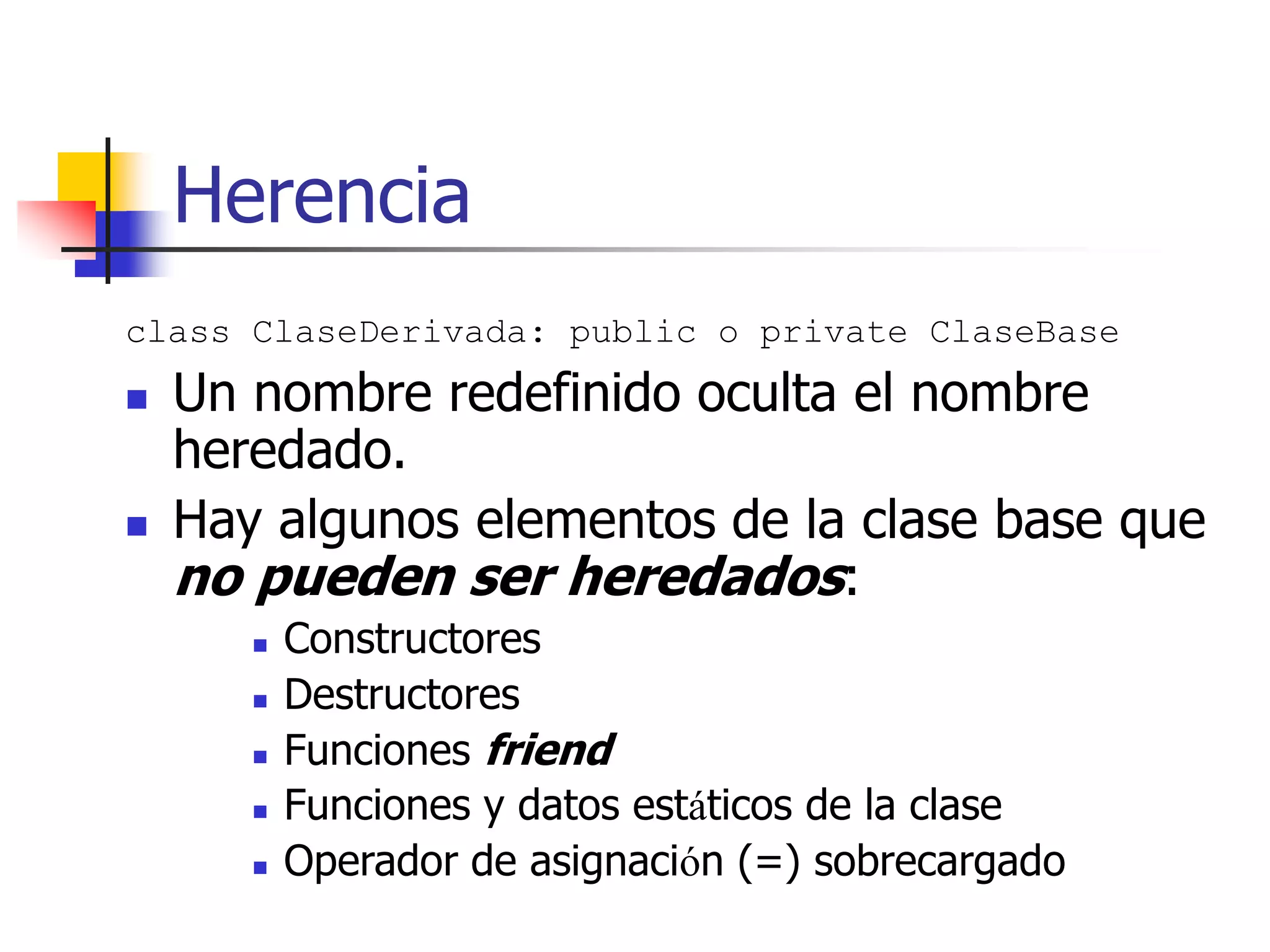Herencia
class ClaseDerivada: public o private ClaseBase
 Un nombre redefinido oculta el nombre
heredado.
 Hay algunos elementos de la clase base que
no pueden ser heredados:
 Constructores
 Destructores
 Funciones friend
 Funciones y datos estáticos de la clase
 Operador de asignación (=) sobrecargado
 