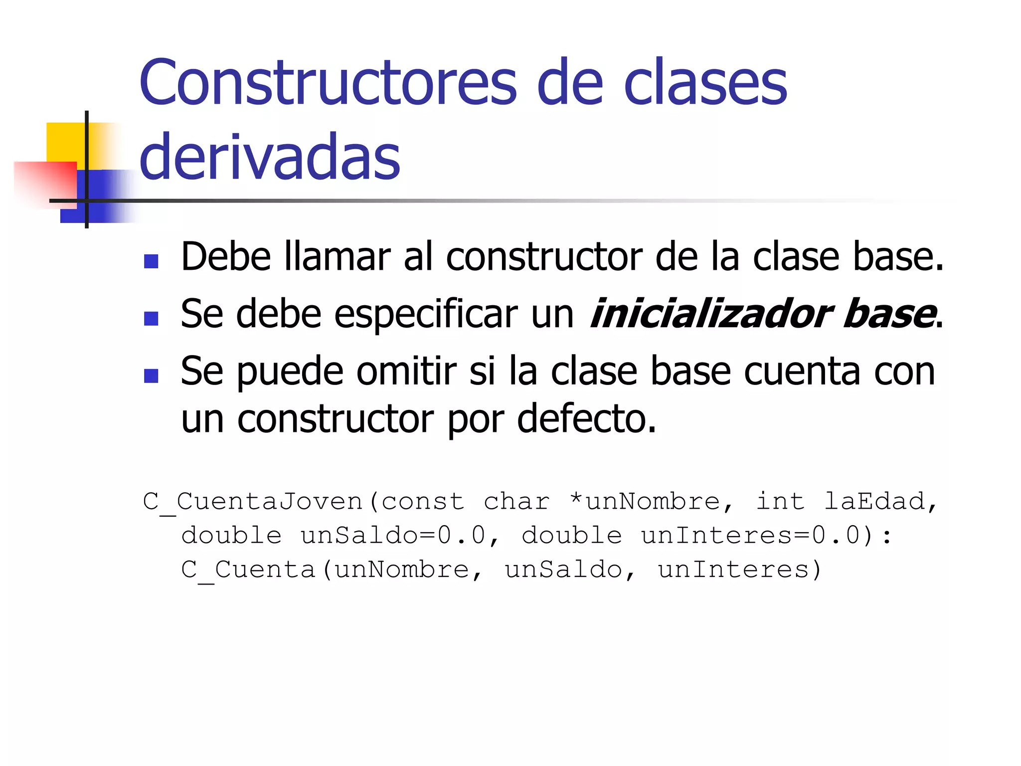Constructores de clases
derivadas
 Debe llamar al constructor de la clase base.
 Se debe especificar un inicializador base.
 Se puede omitir si la clase base cuenta con
un constructor por defecto.
C_CuentaJoven(const char *unNombre, int laEdad,
double unSaldo=0.0, double unInteres=0.0):
C_Cuenta(unNombre, unSaldo, unInteres)
 