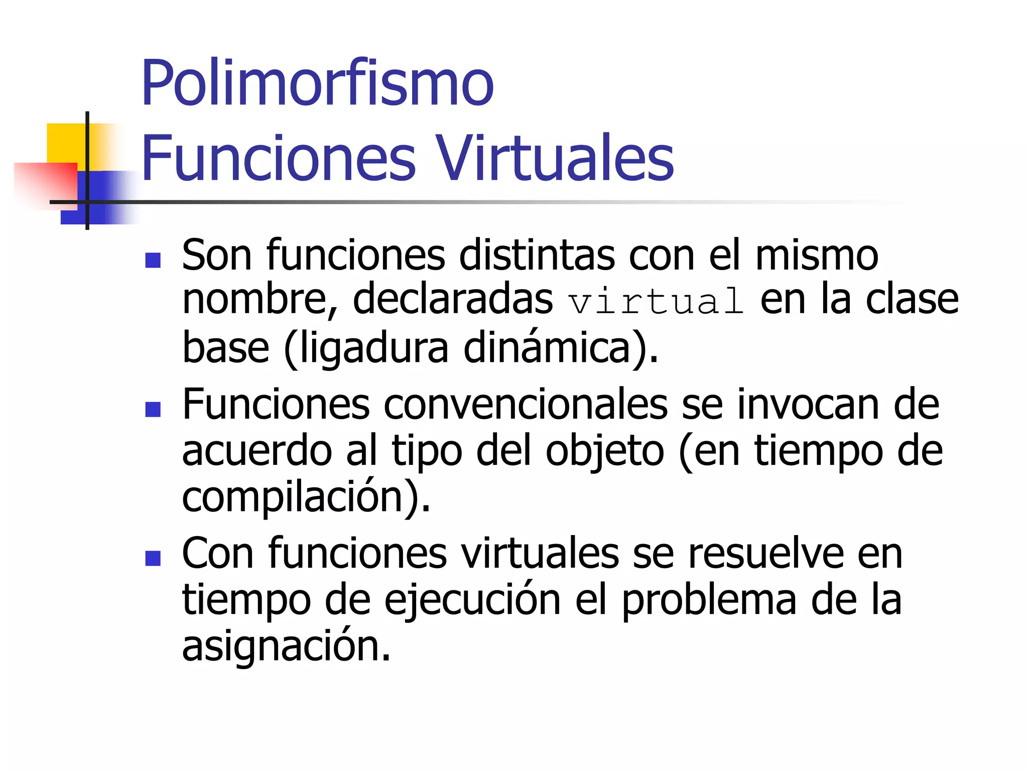 Polimorfismo
Funciones Virtuales
 Son funciones distintas con el mismo
nombre, declaradas virtual en la clase
base (ligadura dinámica).
 Funciones convencionales se invocan de
acuerdo al tipo del objeto (en tiempo de
compilación).
 Con funciones virtuales se resuelve en
tiempo de ejecución el problema de la
asignación.
 