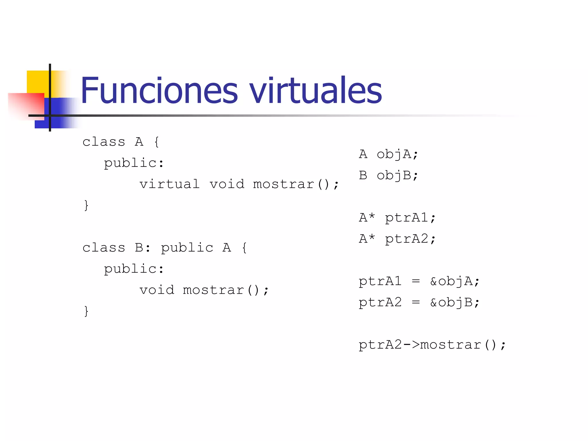 Funciones virtuales
class A {
public:
virtual void mostrar();
}
class B: public A {
public:
void mostrar();
}
A objA;
B objB;
A* ptrA1;
A* ptrA2;
ptrA1 = &objA;
ptrA2 = &objB;
ptrA2->mostrar();
 