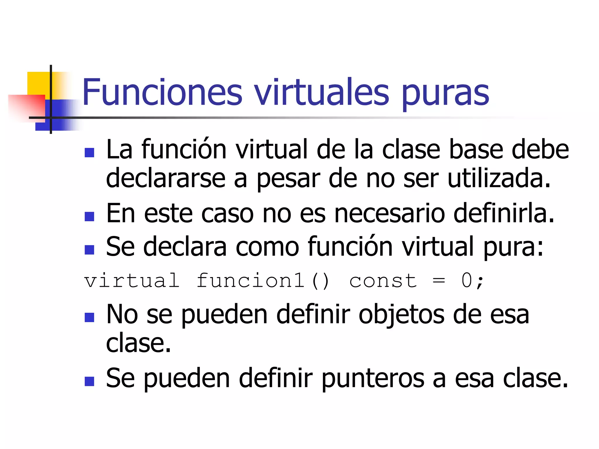 Funciones virtuales puras
 La función virtual de la clase base debe
declararse a pesar de no ser utilizada.
 En este caso no es necesario definirla.
 Se declara como función virtual pura:
virtual funcion1() const = 0;
 No se pueden definir objetos de esa
clase.
 Se pueden definir punteros a esa clase.
 