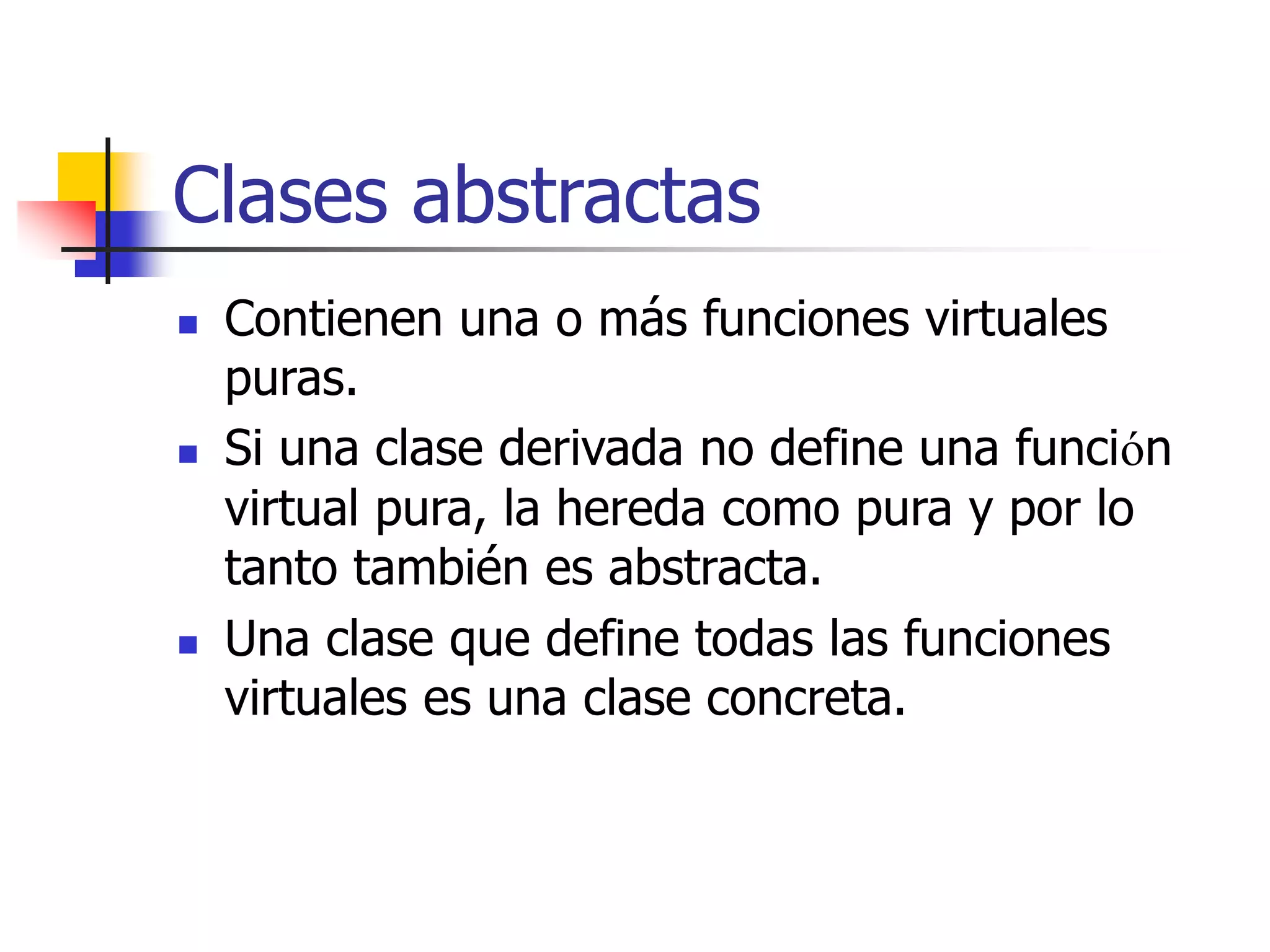 Clases abstractas
 Contienen una o más funciones virtuales
puras.
 Si una clase derivada no define una función
virtual pura, la hereda como pura y por lo
tanto también es abstracta.
 Una clase que define todas las funciones
virtuales es una clase concreta.
 