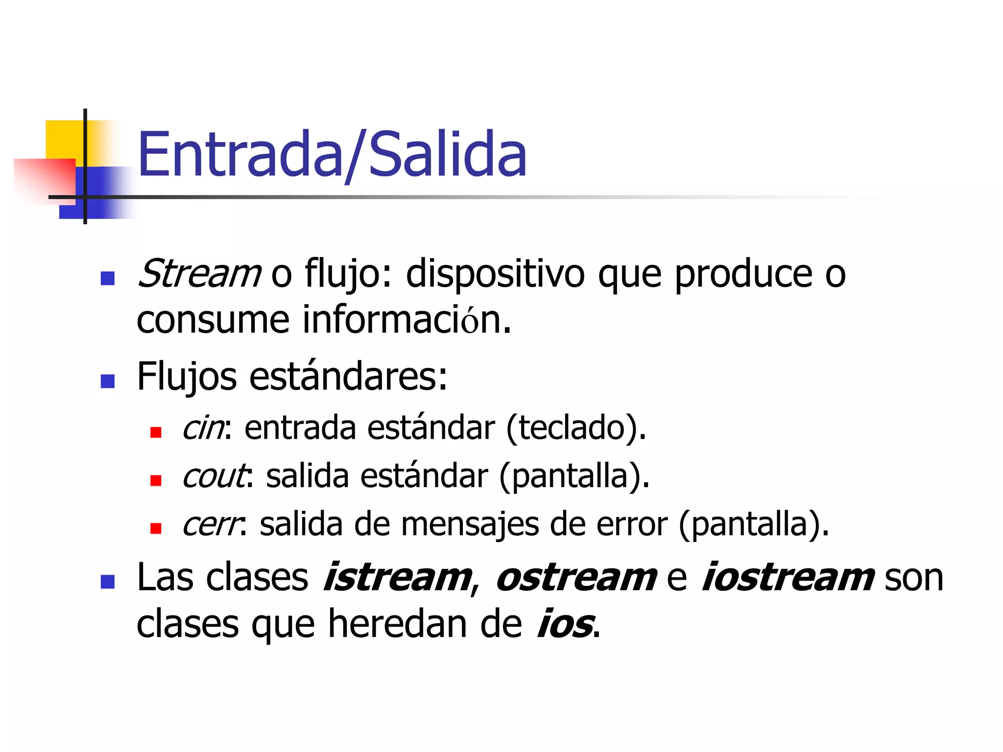Entrada/Salida
 Stream o flujo: dispositivo que produce o
consume información.
 Flujos estándares:
 cin: entrada estándar (teclado).
 cout: salida estándar (pantalla).
 cerr: salida de mensajes de error (pantalla).
 Las clases istream, ostream e iostream son
clases que heredan de ios.
 
