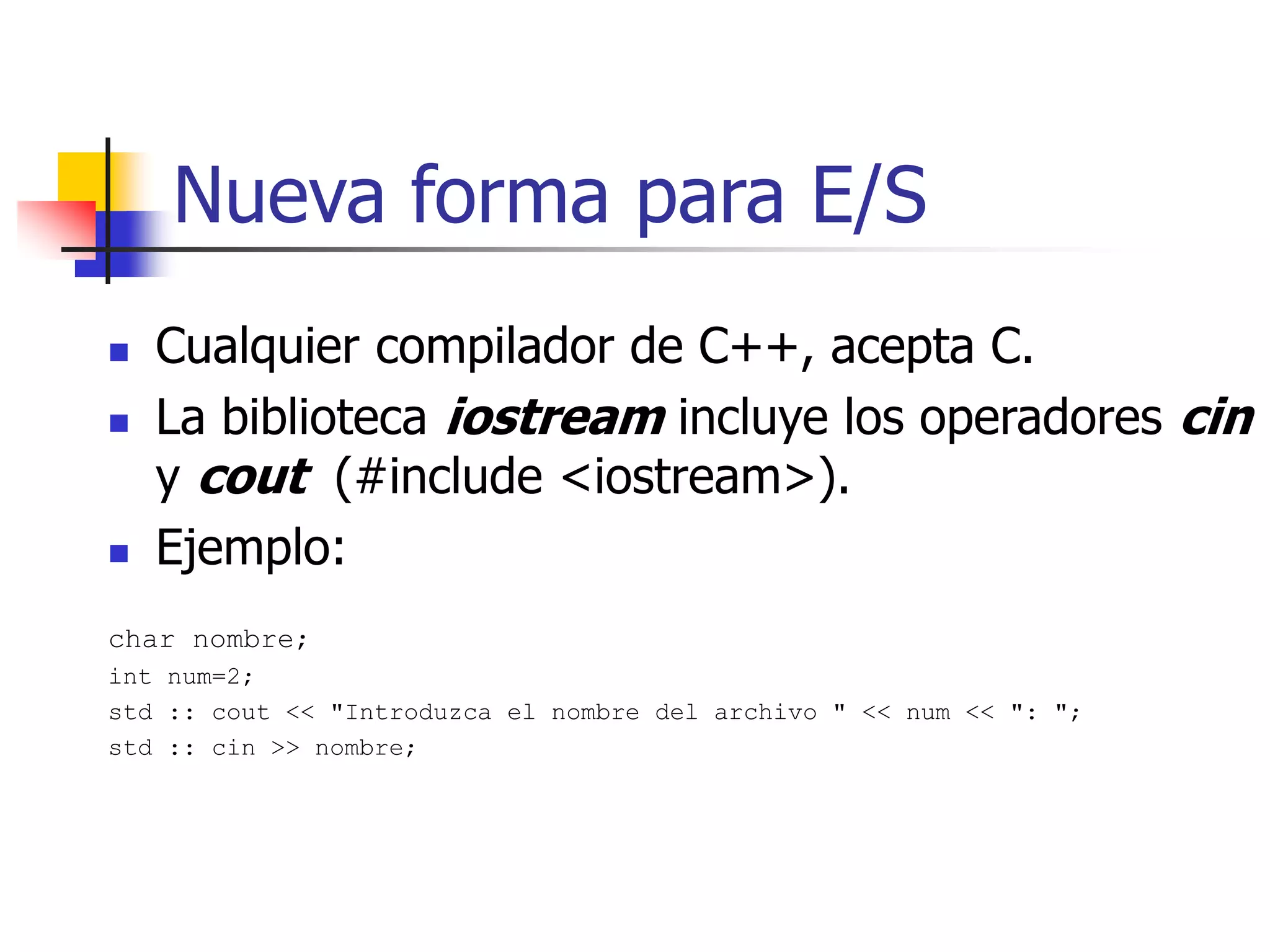 Nueva forma para E/S
 Cualquier compilador de C++, acepta C.
 La biblioteca iostream incluye los operadores cin
y cout (#include <iostream>).
 Ejemplo:
char nombre;
int num=2;
std :: cout << "Introduzca el nombre del archivo " << num << ": ";
std :: cin >> nombre;
 
