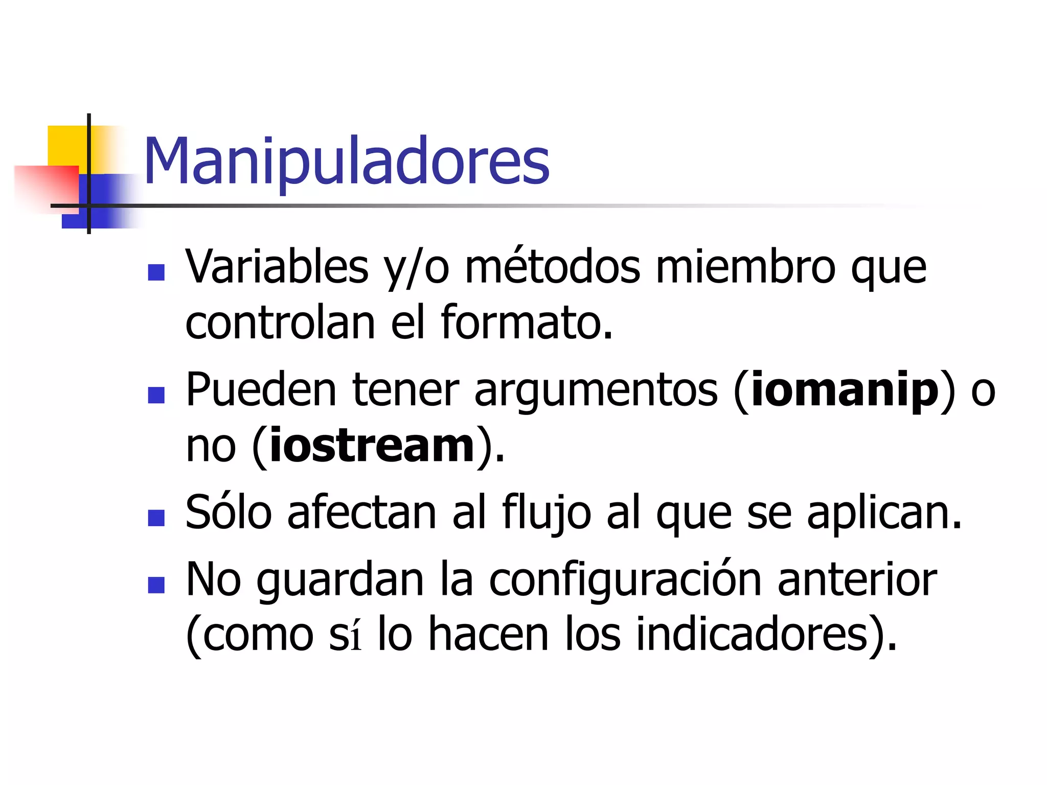 Manipuladores
 Variables y/o métodos miembro que
controlan el formato.
 Pueden tener argumentos (iomanip) o
no (iostream).
 Sólo afectan al flujo al que se aplican.
 No guardan la configuración anterior
(como sí lo hacen los indicadores).
 