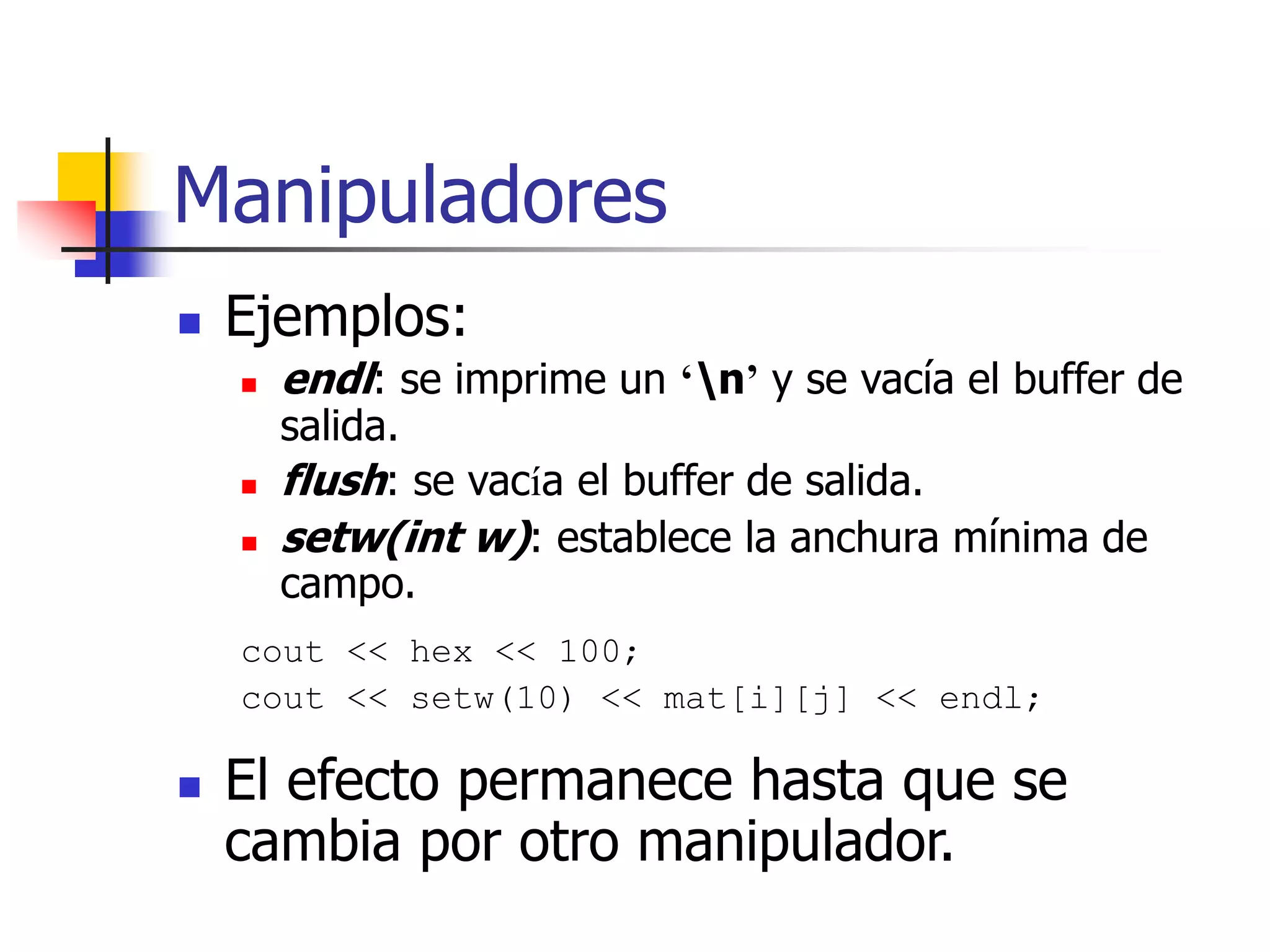 Manipuladores
 Ejemplos:
 endl: se imprime un ‘n’ y se vacía el buffer de
salida.
 flush: se vacía el buffer de salida.
 setw(int w): establece la anchura mínima de
campo.
cout << hex << 100;
cout << setw(10) << mat[i][j] << endl;
 El efecto permanece hasta que se
cambia por otro manipulador.
 