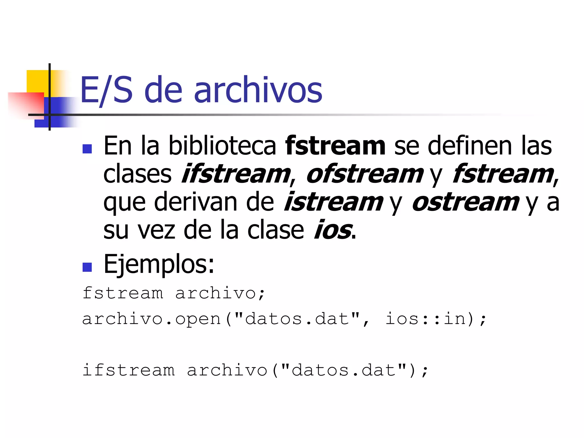 E/S de archivos
 En la biblioteca fstream se definen las
clases ifstream, ofstream y fstream,
que derivan de istream y ostream y a
su vez de la clase ios.
 Ejemplos:
fstream archivo;
archivo.open("datos.dat", ios::in);
ifstream archivo("datos.dat");
 