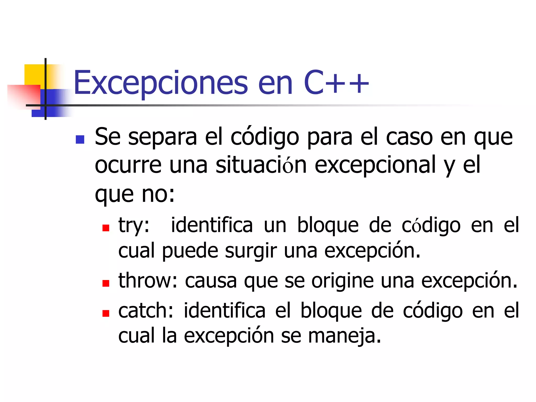 Excepciones en C++
 Se separa el código para el caso en que
ocurre una situación excepcional y el
que no:
 try: identifica un bloque de código en el
cual puede surgir una excepción.
 throw: causa que se origine una excepción.
 catch: identifica el bloque de código en el
cual la excepción se maneja.
 