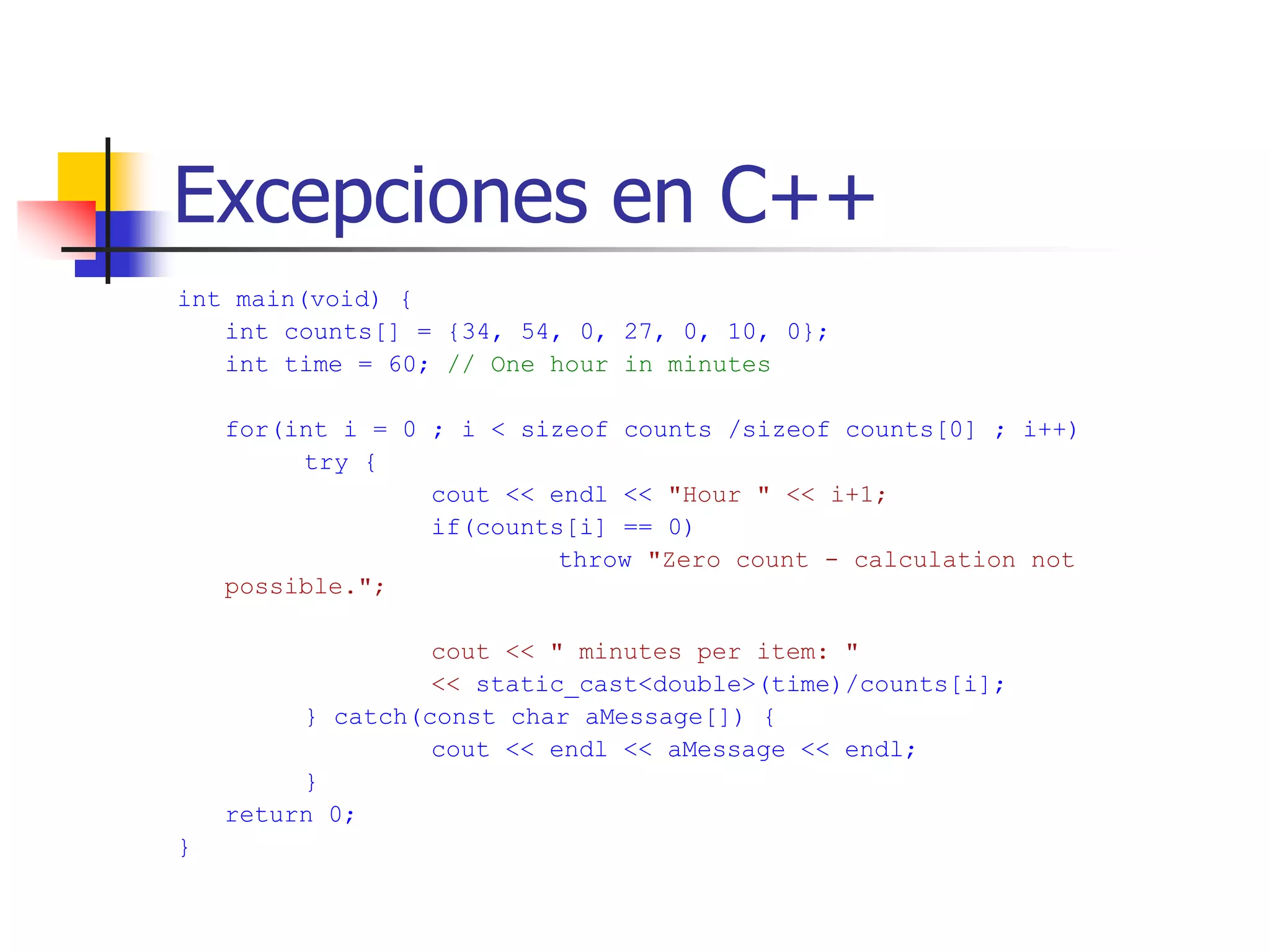 Excepciones en C++
int main(void) {
int counts[] = {34, 54, 0, 27, 0, 10, 0};
int time = 60; // One hour in minutes
for(int i = 0 ; i < sizeof counts /sizeof counts[0] ; i++)
try {
cout << endl << "Hour " << i+1;
if(counts[i] == 0)
throw "Zero count - calculation not
possible.";
cout << " minutes per item: "
<< static_cast<double>(time)/counts[i];
} catch(const char aMessage[]) {
cout << endl << aMessage << endl;
}
return 0;
}
 