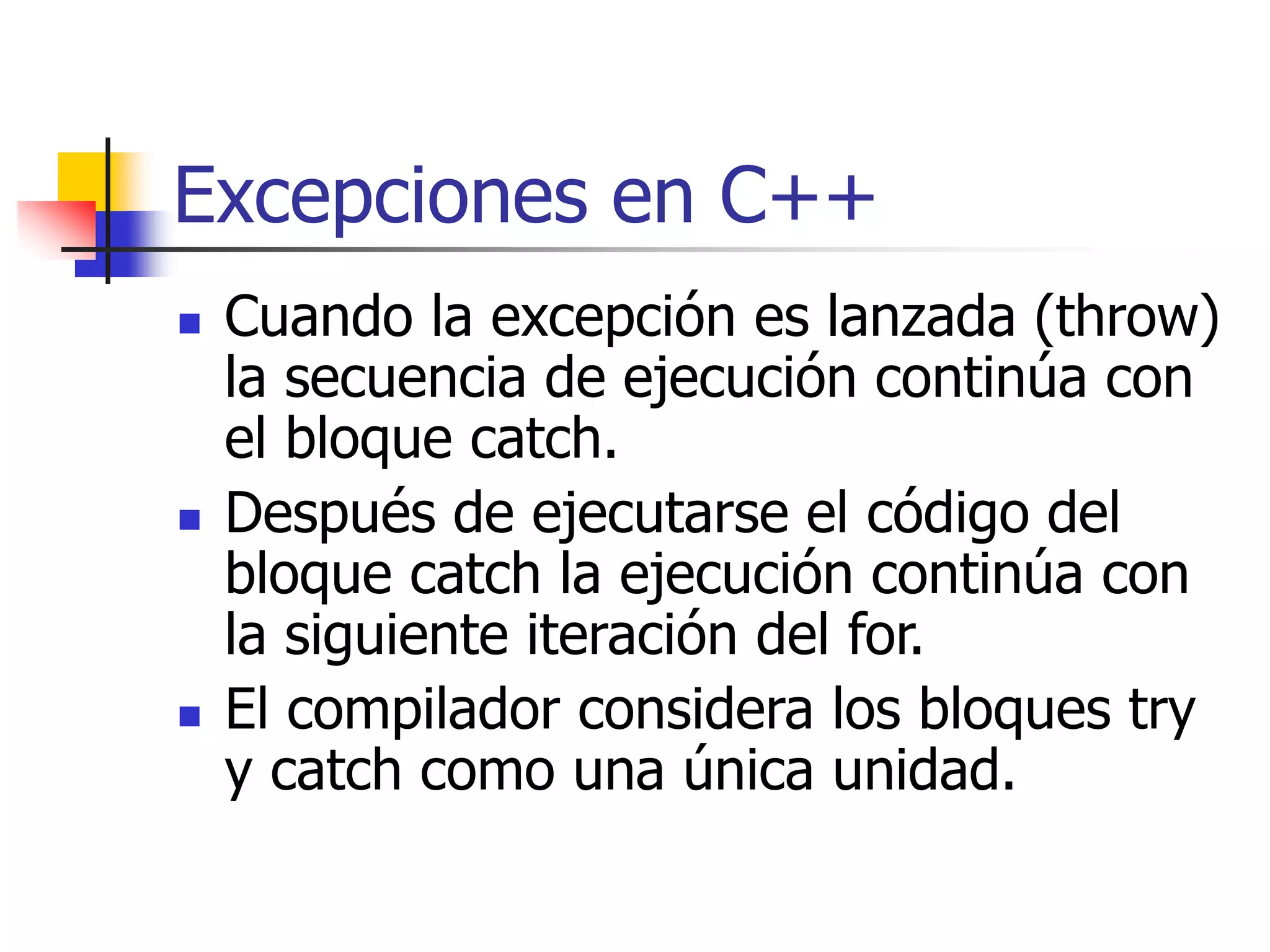 Excepciones en C++
 Cuando la excepción es lanzada (throw)
la secuencia de ejecución continúa con
el bloque catch.
 Después de ejecutarse el código del
bloque catch la ejecución continúa con
la siguiente iteración del for.
 El compilador considera los bloques try
y catch como una única unidad.
 