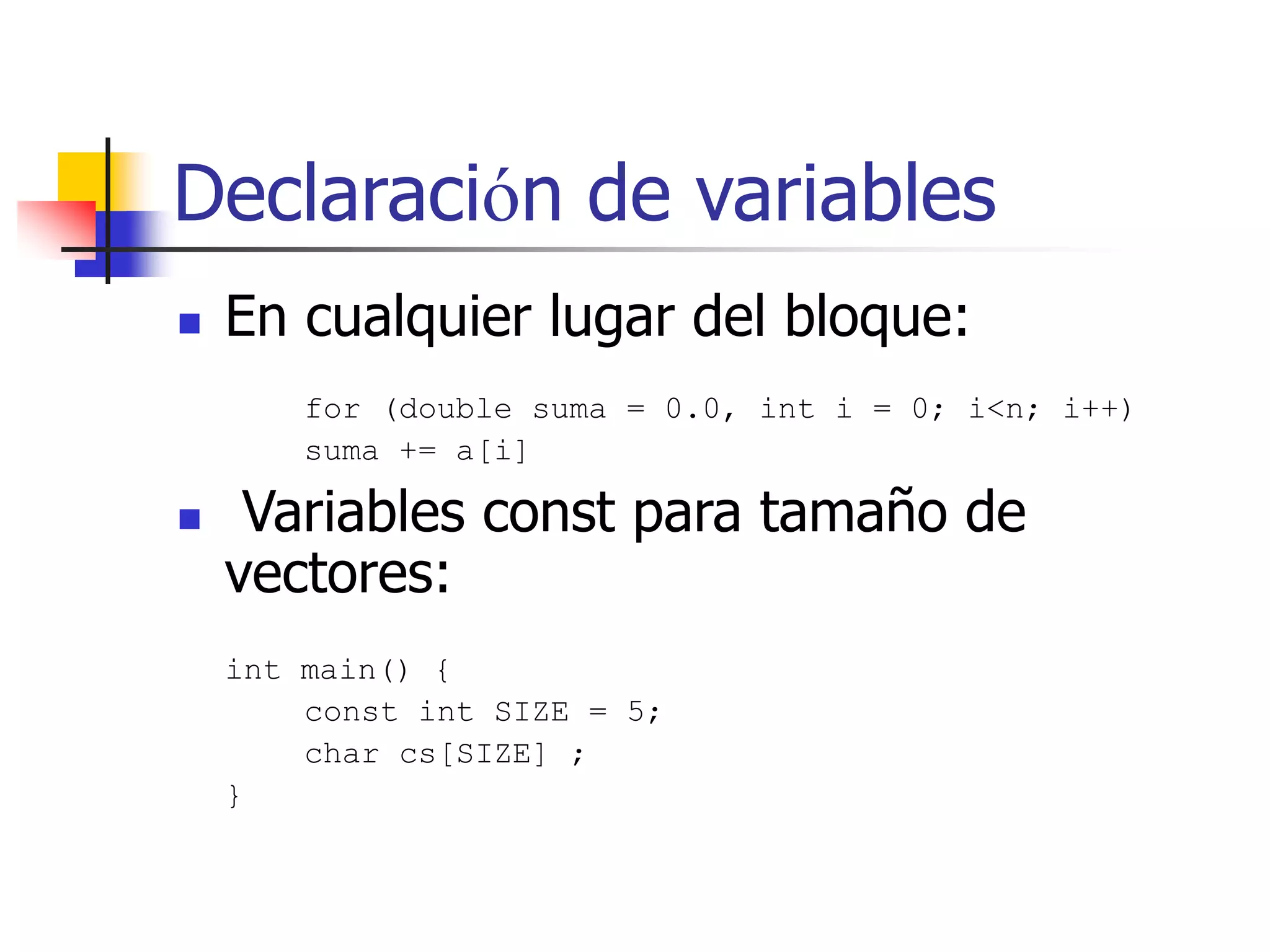 Declaración de variables
 En cualquier lugar del bloque:
for (double suma = 0.0, int i = 0; i<n; i++)
suma += a[i]
 Variables const para tamaño de
vectores:
int main() {
const int SIZE = 5;
char cs[SIZE] ;
}
 