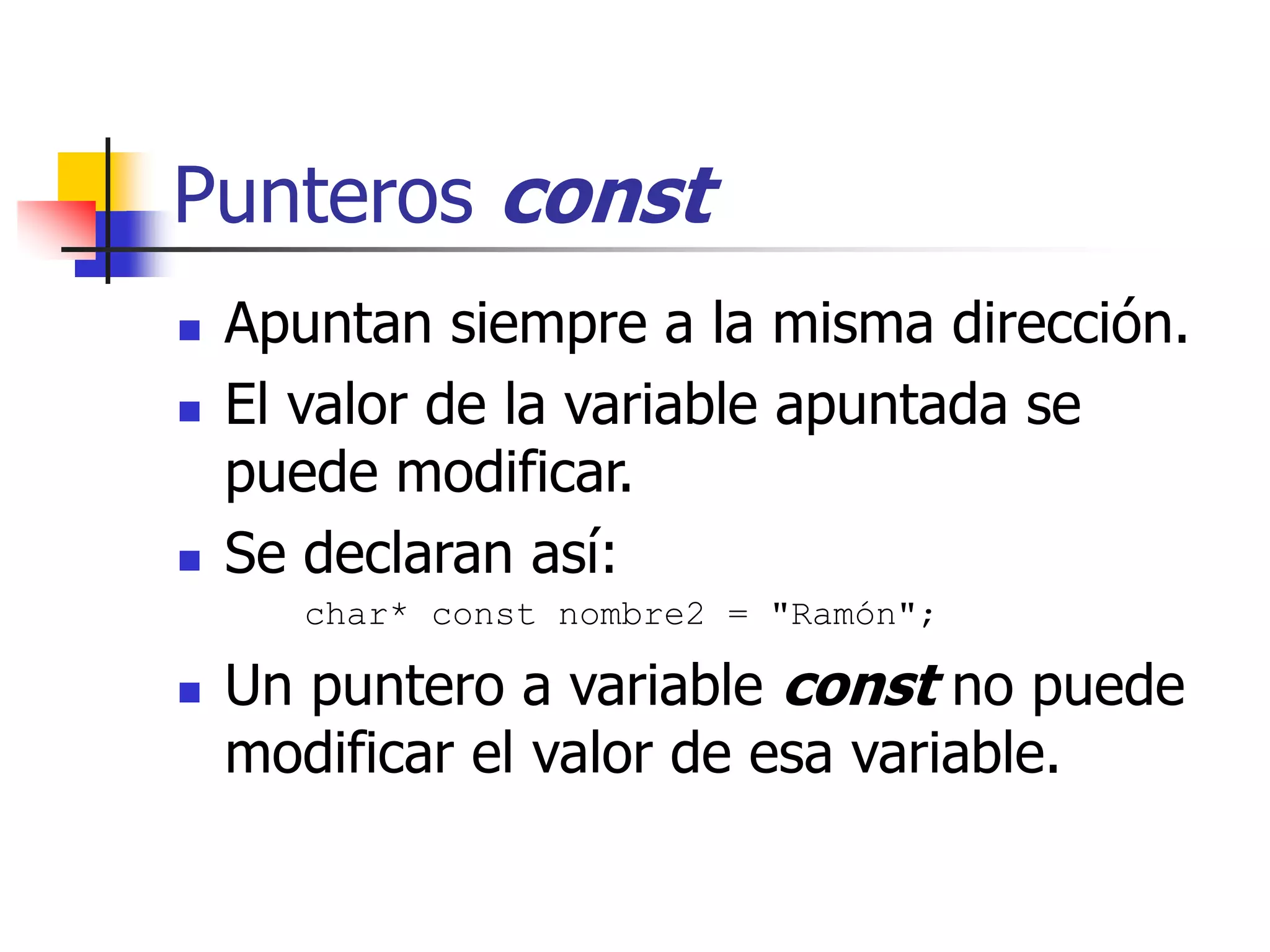 Punteros const
 Apuntan siempre a la misma dirección.
 El valor de la variable apuntada se
puede modificar.
 Se declaran así:
char* const nombre2 = "Ramón";
 Un puntero a variable const no puede
modificar el valor de esa variable.
 